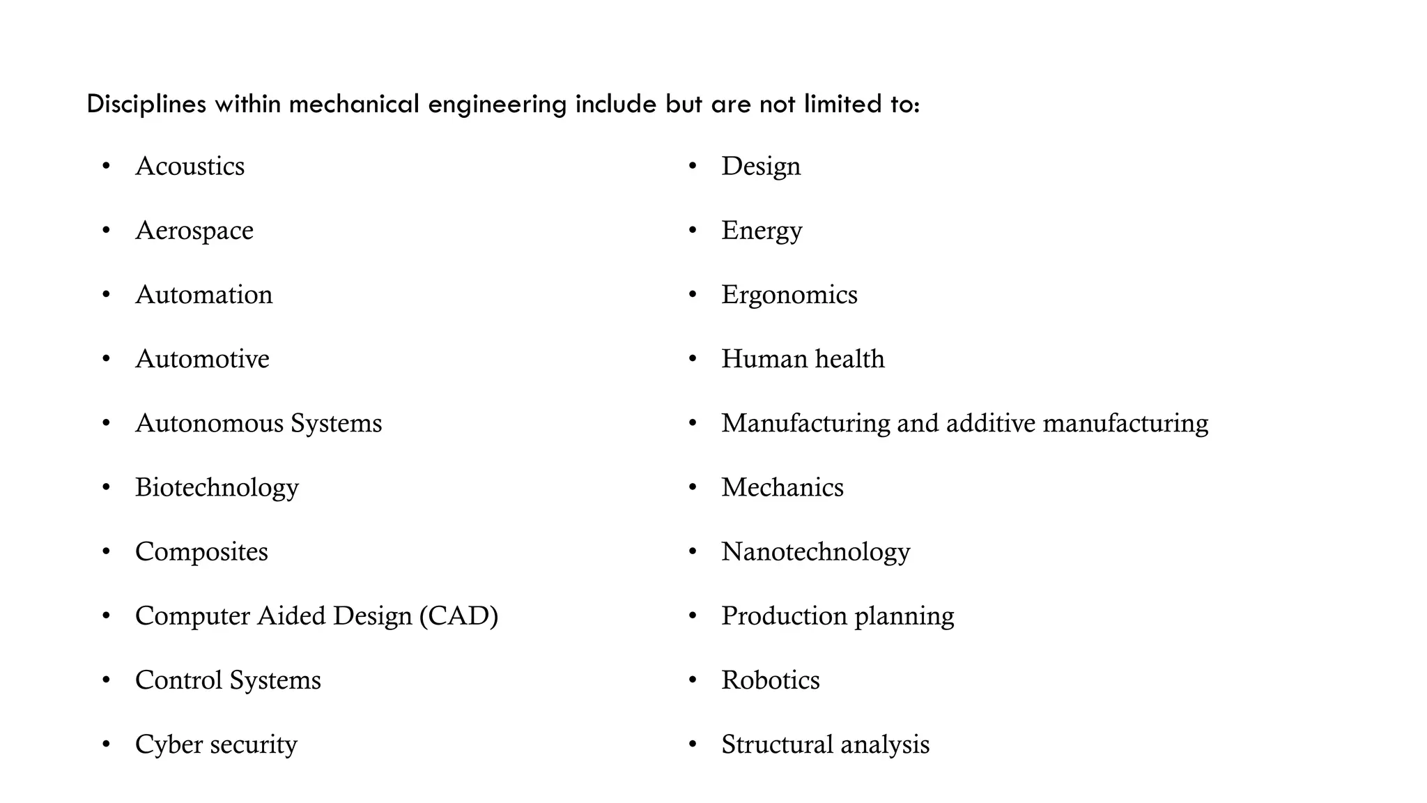 Disciplines within mechanical engineering include but are not limited to:
• Acoustics
• Aerospace
• Automation
• Automotive
• Autonomous Systems
• Biotechnology
• Composites
• Computer Aided Design (CAD)
• Control Systems
• Cyber security
• Design
• Energy
• Ergonomics
• Human health
• Manufacturing and additive manufacturing
• Mechanics
• Nanotechnology
• Production planning
• Robotics
• Structural analysis
 