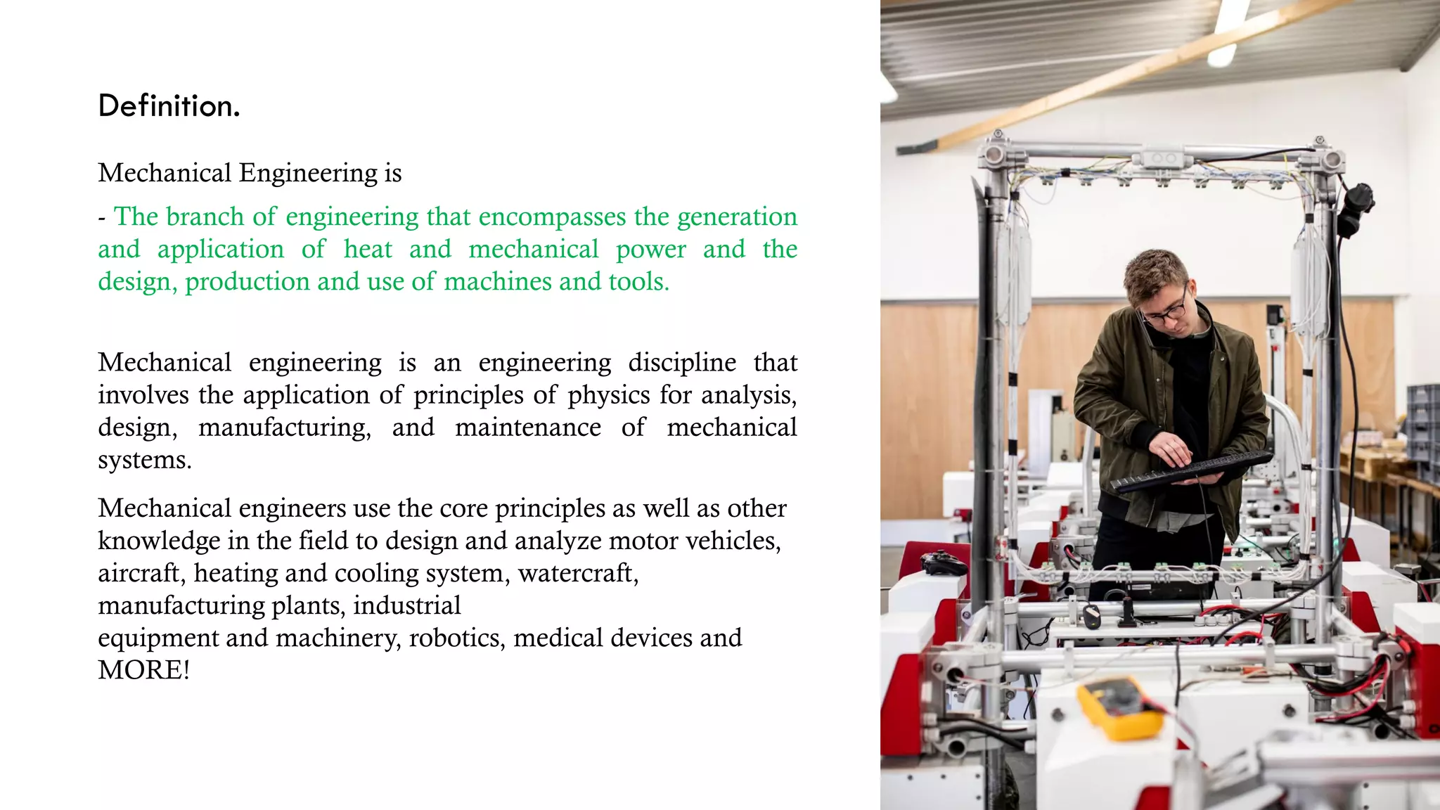 Definition.
Mechanical Engineering is
- The branch of engineering that encompasses the generation
and application of heat and mechanical power and the
design, production and use of machines and tools.
Mechanical engineering is an engineering discipline that
involves the application of principles of physics for analysis,
design, manufacturing, and maintenance of mechanical
systems.
Mechanical engineers use the core principles as well as other
knowledge in the field to design and analyze motor vehicles,
aircraft, heating and cooling system, watercraft,
manufacturing plants, industrial
equipment and machinery, robotics, medical devices and
MORE!
 