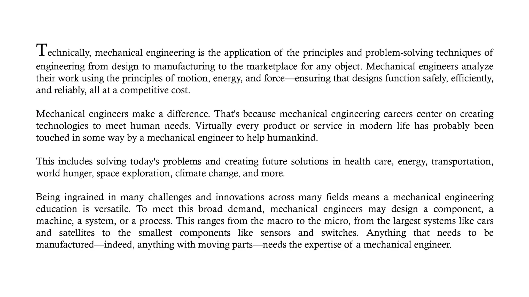 Technically, mechanical engineering is the application of the principles and problem-solving techniques of
engineering from design to manufacturing to the marketplace for any object. Mechanical engineers analyze
their work using the principles of motion, energy, and force—ensuring that designs function safely, efficiently,
and reliably, all at a competitive cost.
Mechanical engineers make a difference. That's because mechanical engineering careers center on creating
technologies to meet human needs. Virtually every product or service in modern life has probably been
touched in some way by a mechanical engineer to help humankind.
This includes solving today's problems and creating future solutions in health care, energy, transportation,
world hunger, space exploration, climate change, and more.
Being ingrained in many challenges and innovations across many fields means a mechanical engineering
education is versatile. To meet this broad demand, mechanical engineers may design a component, a
machine, a system, or a process. This ranges from the macro to the micro, from the largest systems like cars
and satellites to the smallest components like sensors and switches. Anything that needs to be
manufactured—indeed, anything with moving parts—needs the expertise of a mechanical engineer.
 