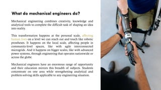 What do mechanical engineers do?
Mechanical engineering combines creativity, knowledge and
analytical tools to complete the difficult task of shaping an idea
into reality.
This transformation happens at the personal scale, affecting
human lives on a level we can reach out and touch like robotic
prostheses. It happens on the local scale, affecting people in
community-level spaces, like with agile interconnected
microgrids. And it happens on bigger scales, like with advanced
power systems, through engineering that operates nationwide or
across the globe.
Mechanical engineers have an enormous range of opportunity
and their education mirrors this breadth of subjects. Students
concentrate on one area while strengthening analytical and
problem-solving skills applicable to any engineering situation.
 