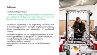 Definition.
Mechanical Engineering is
- The branch of engineering that encompasses the generation
and application of heat and mechanical power and the
design, production and use of machines and tools.
Mechanical engineering is an engineering discipline that
involves the application of principles of physics for analysis,
design, manufacturing, and maintenance of mechanical
systems.
Mechanical engineers use the core principles as well as other
knowledge in the field to design and analyze motor vehicles,
aircraft, heating and cooling system, watercraft,
manufacturing plants, industrial
equipment and machinery, robotics, medical devices and
MORE!
 