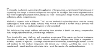 Technically, mechanical engineering is the application of the principles and problem-solving techniques of
engineering from design to manufacturing to the marketplace for any object. Mechanical engineers analyze
their work using the principles of motion, energy, and force—ensuring that designs function safely, efficiently,
and reliably, all at a competitive cost.
Mechanical engineers make a difference. That's because mechanical engineering careers center on creating
technologies to meet human needs. Virtually every product or service in modern life has probably been
touched in some way by a mechanical engineer to help humankind.
This includes solving today's problems and creating future solutions in health care, energy, transportation,
world hunger, space exploration, climate change, and more.
Being ingrained in many challenges and innovations across many fields means a mechanical engineering
education is versatile. To meet this broad demand, mechanical engineers may design a component, a
machine, a system, or a process. This ranges from the macro to the micro, from the largest systems like cars
and satellites to the smallest components like sensors and switches. Anything that needs to be
manufactured—indeed, anything with moving parts—needs the expertise of a mechanical engineer.
 