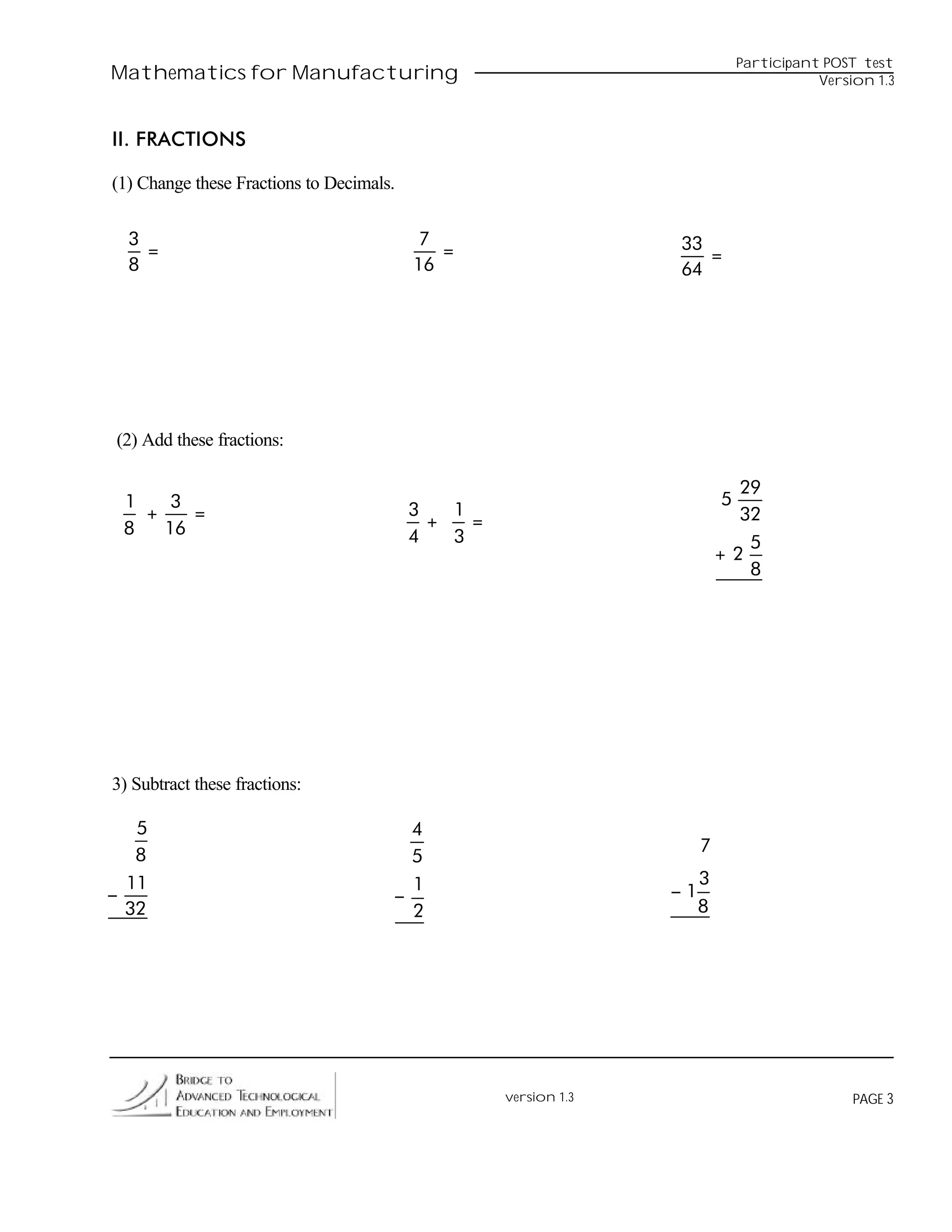 Participant POST test
Mathematics for Manufacturing                                                             Version 1.3



II. FRACTIONS

(1) Change these Fractions to Decimals.


  3                                        7                      33
    =                                        =                       =
  8                                       16                      64




(2) Add these fractions:

                                                                             29
 1    3                                                                    5
   +    =                                 3   1                              32
 8   16                                     +   =
                                          4   3                               5
                                                                           +2
                                                                              8




3) Subtract these fractions:

   5                                    4
                                                                       7
   8                                    5
  11                                    1                              3
−                                     −                           −1
  32                                    2                              8




                                                    version 1.3                                PAGE 3
 