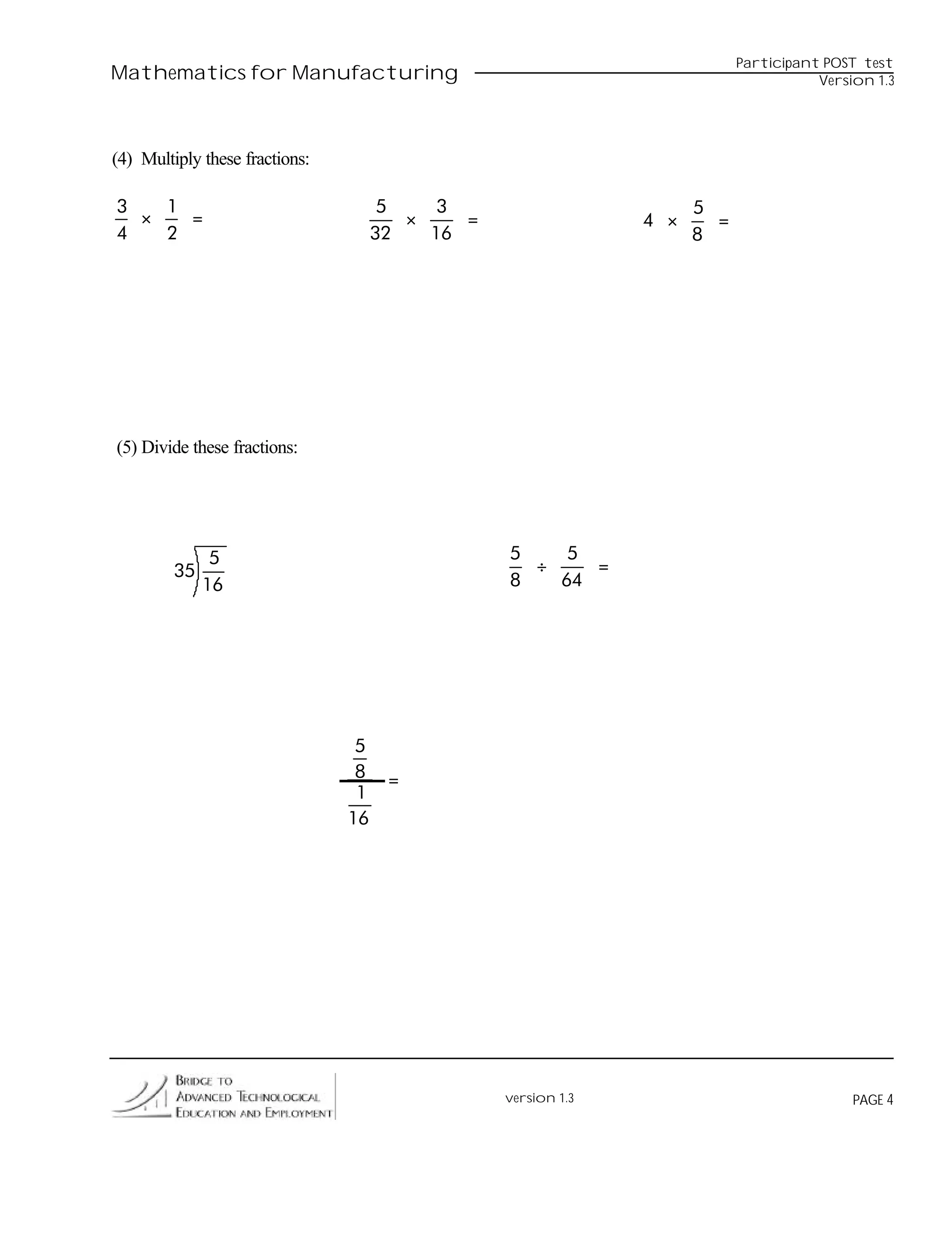 Participant POST test
Mathematics for Manufacturing                                                         Version 1.3




(4) Multiply these fractions:

3   1                                 5    3                         5
  ×   =                                 ×    =                 4 ×     =
4   2                                32   16                         8




(5) Divide these fractions:




               5                                 5    5
         35                                        ÷    =
              16                                 8   64




                                 5
                                 8    =
                                 1
                                16




                                                 version 1.3                               PAGE 4
 