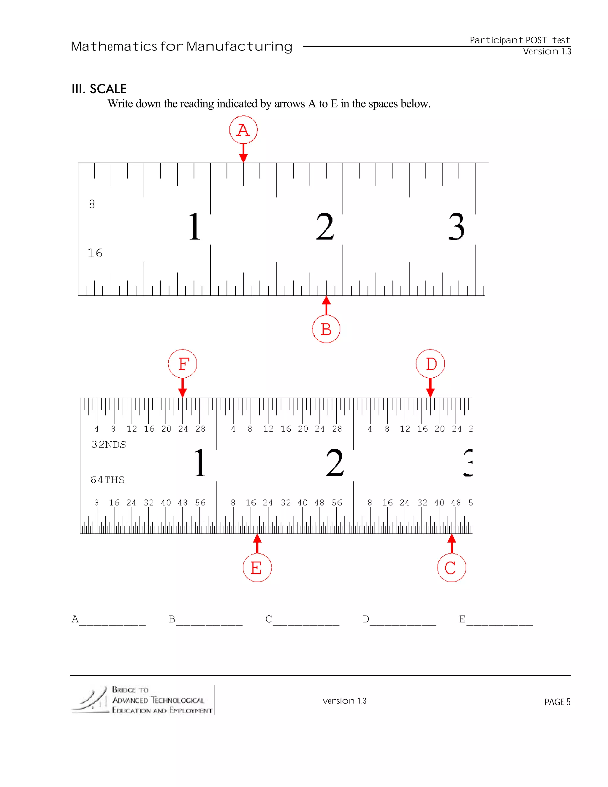 Participant POST test
Mathematics for Manufacturing                                                              Version 1.3



III. SCALE
      Write down the reading indicated by arrows A to E in the spaces below.




A_________         B_________           C_________           D_________        E_________




                                                    version 1.3                                 PAGE 5
 