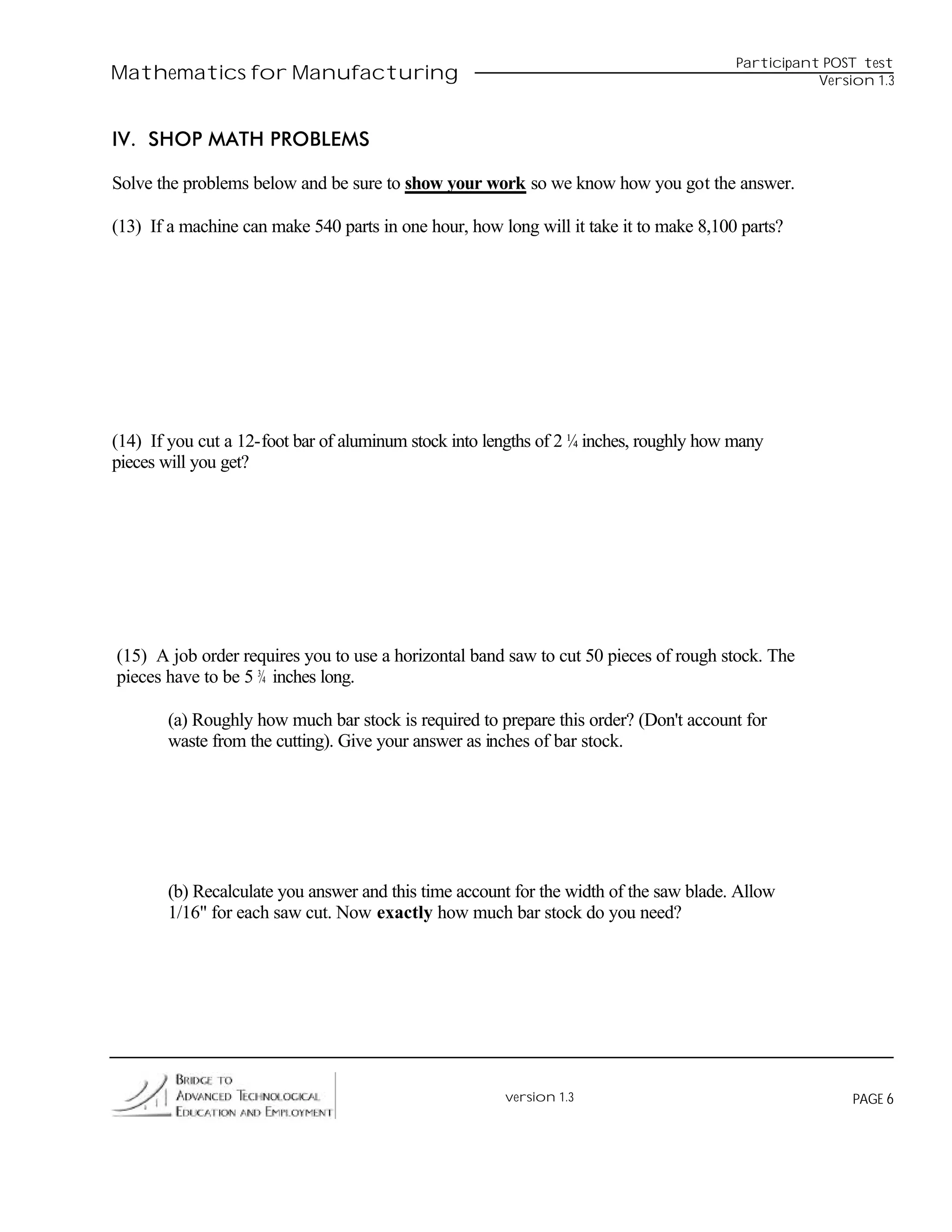 Participant POST test
Mathematics for Manufacturing                                                                      Version 1.3



IV. SHOP MATH PROBLEMS

Solve the problems below and be sure to show your work so we know how you got the answer.

(13) If a machine can make 540 parts in one hour, how long will it take it to make 8,100 parts?




(14) If you cut a 12-foot bar of aluminum stock into lengths of 2 ¼ inches, roughly how many
pieces will you get?




(15) A job order requires you to use a horizontal band saw to cut 50 pieces of rough stock. The
pieces have to be 5 ¾ inches long.

       (a) Roughly how much bar stock is required to prepare this order? (Don't account for
       waste from the cutting). Give your answer as inches of bar stock.




       (b) Recalculate you answer and this time account for the width of the saw blade. Allow
       1/16" for each saw cut. Now exactly how much bar stock do you need?




                                                       version 1.3                                      PAGE 6
 