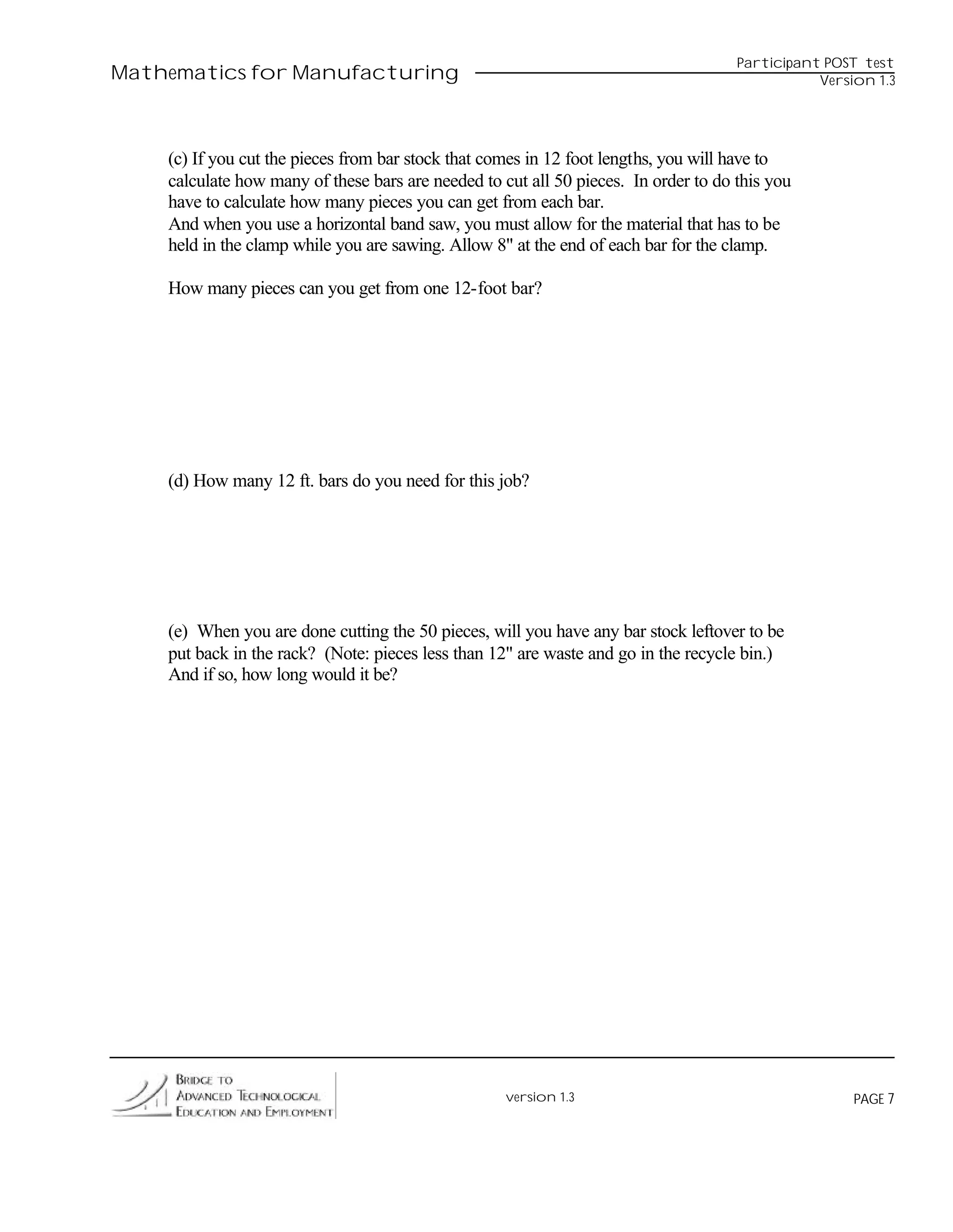 Participant POST test
Mathematics for Manufacturing                                                                   Version 1.3




    (c) If you cut the pieces from bar stock that comes in 12 foot lengths, you will have to
    calculate how many of these bars are needed to cut all 50 pieces. In order to do this you
    have to calculate how many pieces you can get from each bar.
    And when you use a horizontal band saw, you must allow for the material that has to be
    held in the clamp while you are sawing. Allow 8" at the end of each bar for the clamp.

    How many pieces can you get from one 12-foot bar?




    (d) How many 12 ft. bars do you need for this job?




    (e) When you are done cutting the 50 pieces, will you have any bar stock leftover to be
    put back in the rack? (Note: pieces less than 12" are waste and go in the recycle bin.)
    And if so, how long would it be?




                                                    version 1.3                                      PAGE 7
 