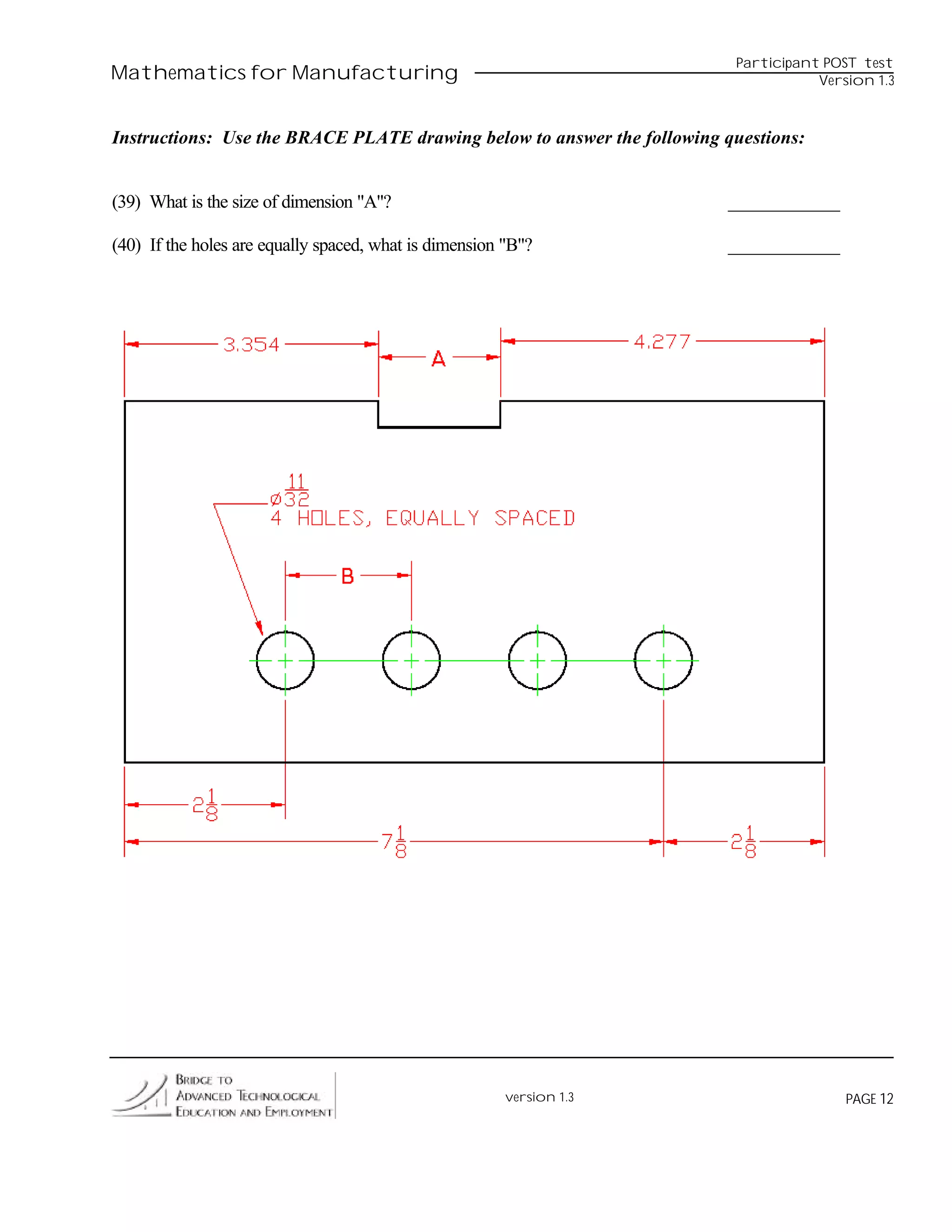 Participant POST test
Mathematics for Manufacturing                                                       Version 1.3



Instructions: Use the BRACE PLATE drawing below to answer the following questions:


(39) What is the size of dimension "A"?                                 ____________

(40) If the holes are equally spaced, what is dimension "B"?            ____________




                                                        version 1.3                     PAGE 12
 