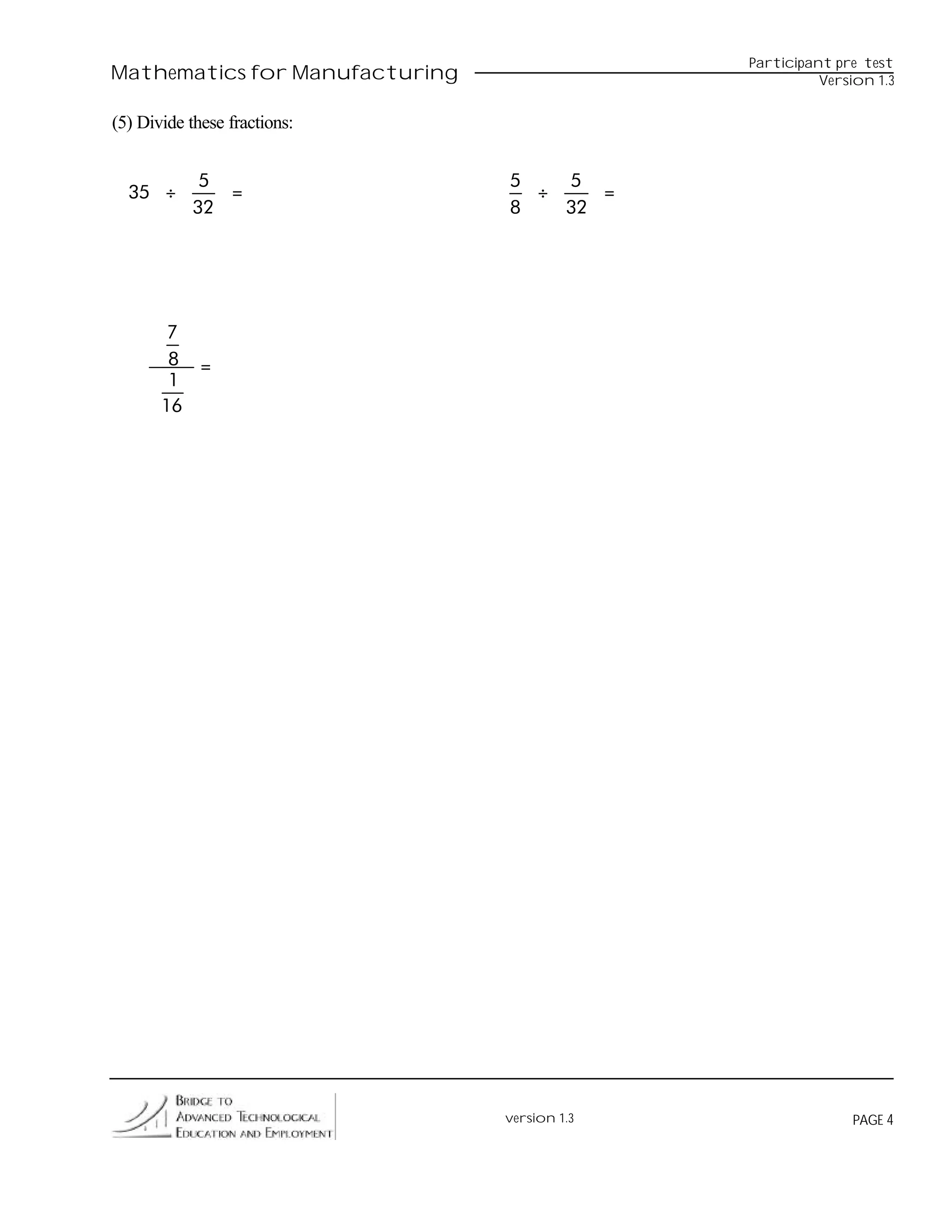 Participant pre test
Mathematics for Manufacturing                           Version 1.3


(5) Divide these fractions:


            5                   5   5
  35 ÷        =                   ÷    =
           32                   8   32




        7
        8 =
        1
       16




                                version 1.3                 PAGE 4
 