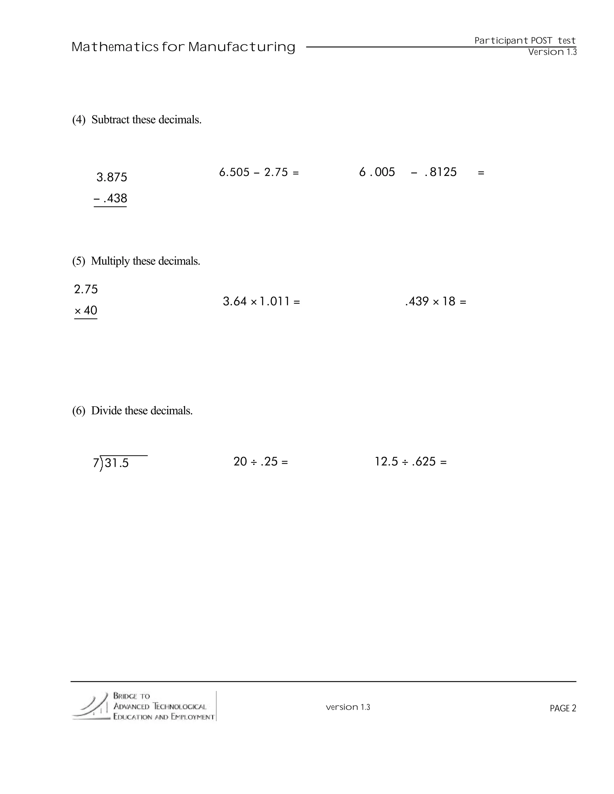 Participant POST test
Mathematics for Manufacturing                                                                 Version 1.3




(4) Subtract these decimals.



     3.875                     6. 505 − 2. 75 =           6 . 005     − . 8125     =

    − .438




(5) Multiply these decimals.

2.75
                               3.64 × 1 .011 =                       .439 × 18 =
× 40




(6) Divide these decimals.



    7 31 .5                      20 ÷ .25 =                     12.5 ÷ .625 =




                                                  version 1.3                                      PAGE 2
 