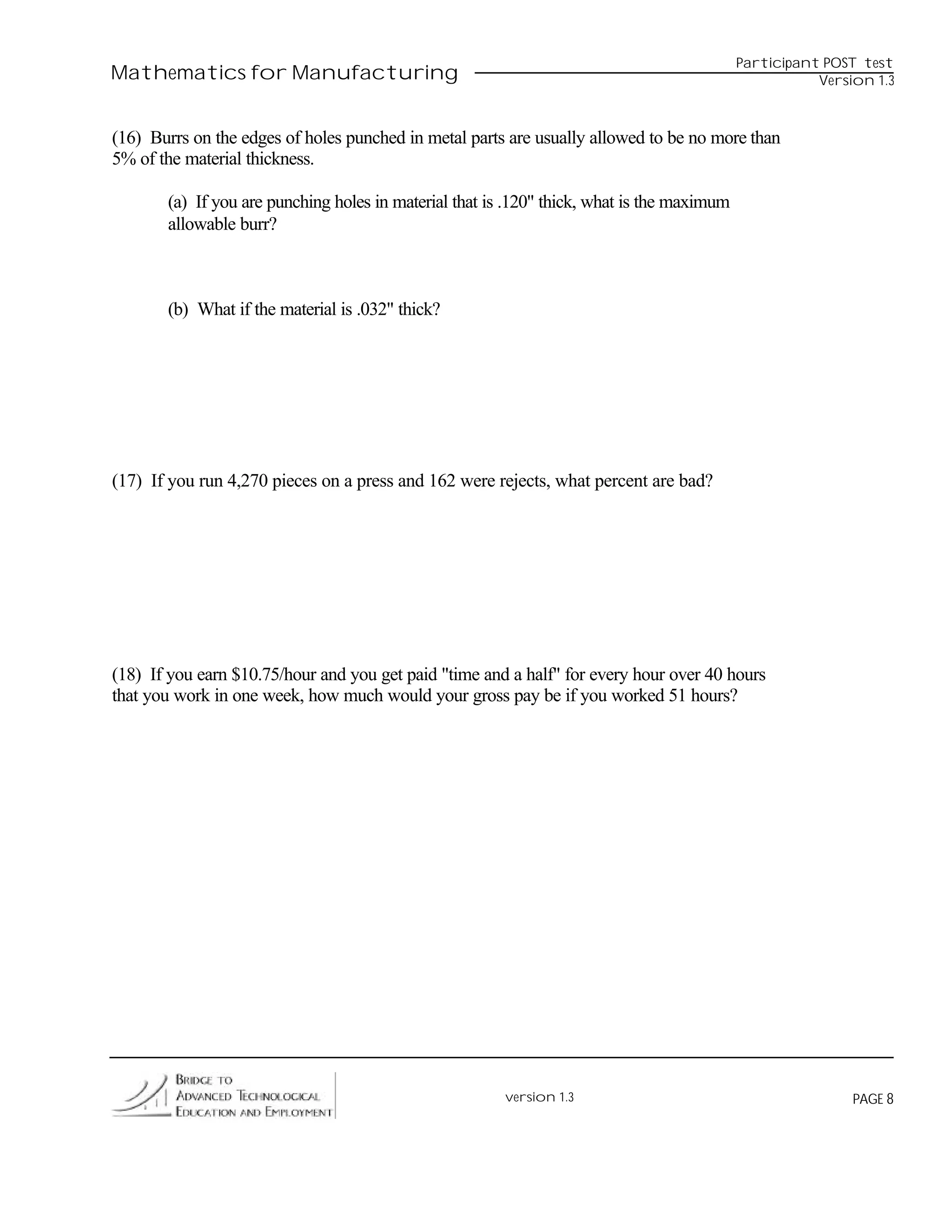 Participant POST test
Mathematics for Manufacturing                                                                          Version 1.3



(16) Burrs on the edges of holes punched in metal parts are usually allowed to be no more than
5% of the material thickness.

       (a) If you are punching holes in material that is .120" thick, what is the maximum
       allowable burr?



       (b) What if the material is .032" thick?




(17) If you run 4,270 pieces on a press and 162 were rejects, what percent are bad?




(18) If you earn $10.75/hour and you get paid "time and a half" for every hour over 40 hours
that you work in one week, how much would your gross pay be if you worked 51 hours?




                                                        version 1.3                                         PAGE 8
 