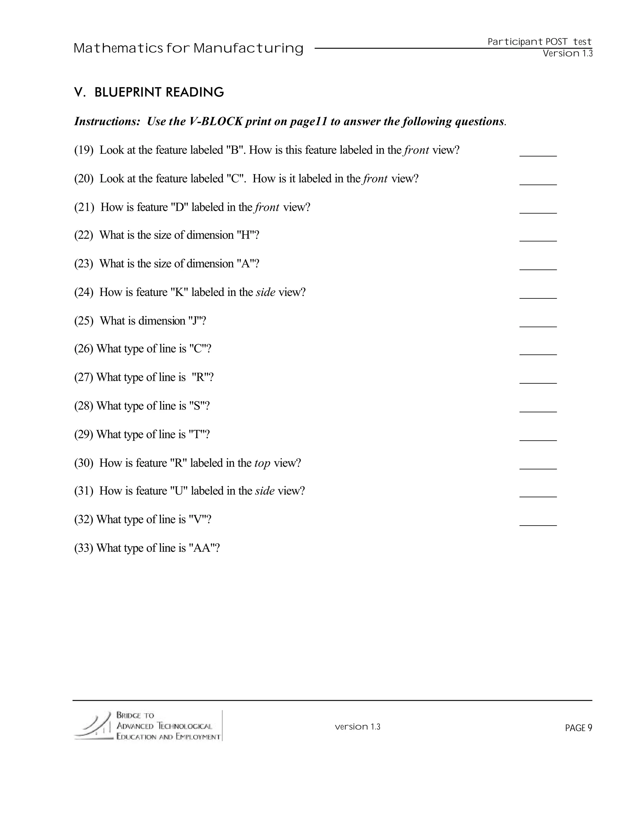 Participant POST test
Mathematics for Manufacturing                                                                     Version 1.3



V. BLUEPRINT READING

Instructions: Use the V-BLOCK print on page11 to answer the following questions.

(19) Look at the feature labeled "B". How is this feature labeled in the front view?         ______

(20) Look at the feature labeled "C". How is it labeled in the front view?                   ______

(21) How is feature "D" labeled in the front view?                                           ______

(22) What is the size of dimension "H"?                                                      ______

(23) What is the size of dimension "A"?                                                      ______

(24) How is feature "K" labeled in the side view?                                            ______

(25) What is dimension "J"?                                                                  ______

(26) What type of line is "C"?                                                               ______

(27) What type of line is "R"?                                                               ______

(28) What type of line is "S"?                                                               ______

(29) What type of line is "T"?                                                               ______

(30) How is feature "R" labeled in the top view?                                             ______

(31) How is feature "U" labeled in the side view?                                            ______

(32) What type of line is "V"?                                                               ______

(33) What type of line is "AA"?




                                                        version 1.3                                    PAGE 9
 