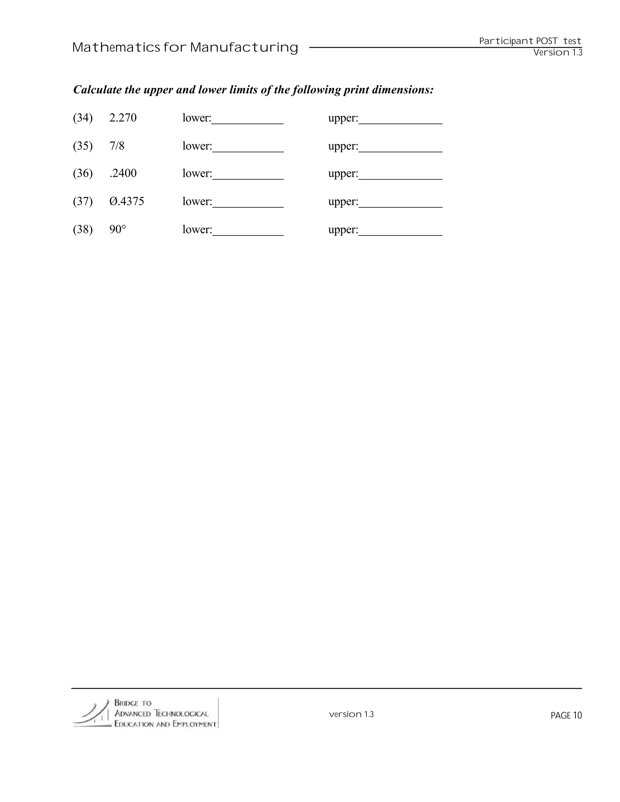 Participant POST test
Mathematics for Manufacturing                                                        Version 1.3



Calculate the upper and lower limits of the following print dimensions:

(34)   2.270         lower:____________           upper:______________

(35)   7/8           lower:____________           upper:______________

(36)   .2400         lower:____________           upper:______________

(37)   Ø.4375        lower:____________           upper:______________

(38)   90°           lower:____________           upper:______________




                                                  version 1.3                            PAGE 10
 