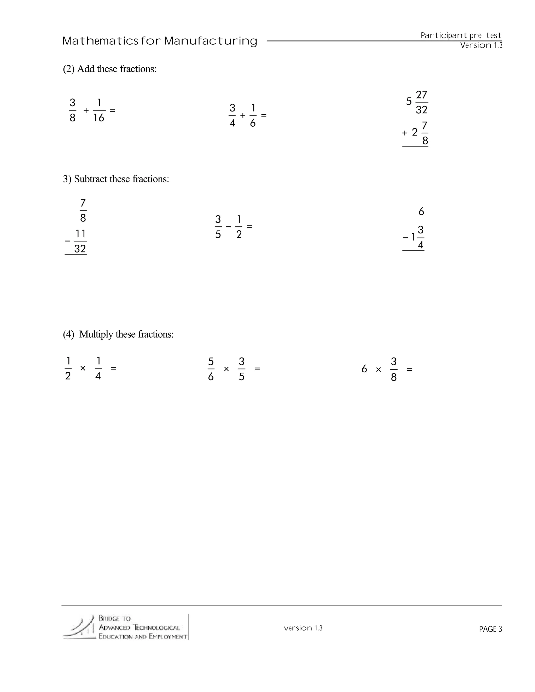 Participant pre test
Mathematics for Manufacturing                                                 Version 1.3


(2) Add these fractions:

                                                                 27
 3    1                                                         5
   +    =                         3 1                            32
 8   16                            + =
                                  4 6                             7
                                                               +2
                                                                  8


3) Subtract these fractions:

   7
                                                                    6
   8                            3 1
                                 − =                                3
  11                            5 2                            −1
−                                                                   4
  32




(4) Multiply these fractions:

1   1                           5   3                         3
  ×   =                           ×   =                 6 ×     =
2   4                           6   5                         8




                                          version 1.3                             PAGE 3
 