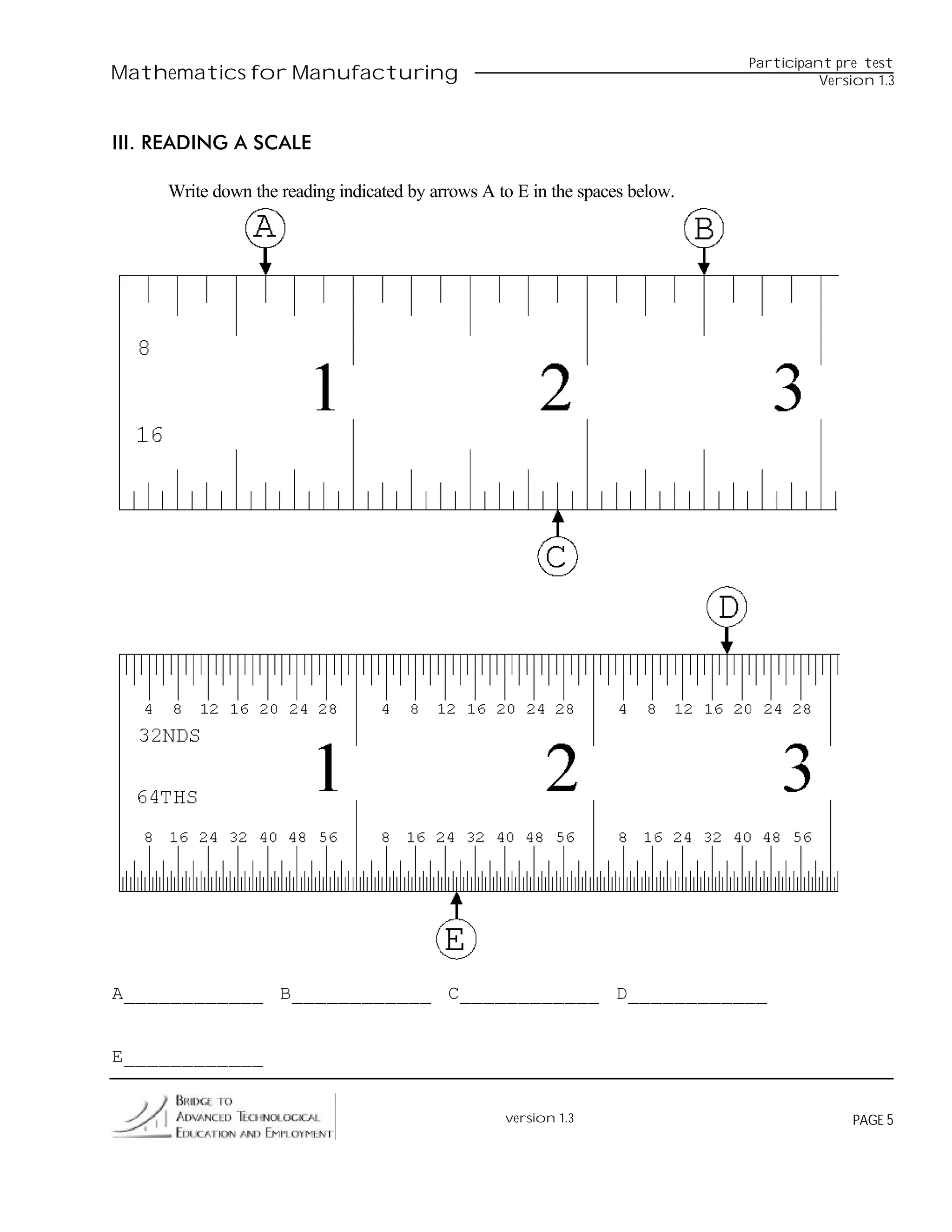 Participant pre test
Mathematics for Manufacturing                                                           Version 1.3



III. READING A SCALE

     Write down the reading indicated by arrows A to E in the spaces below.




A____________ B____________ C____________ D____________


E____________


                                                   version 1.3                              PAGE 5
 