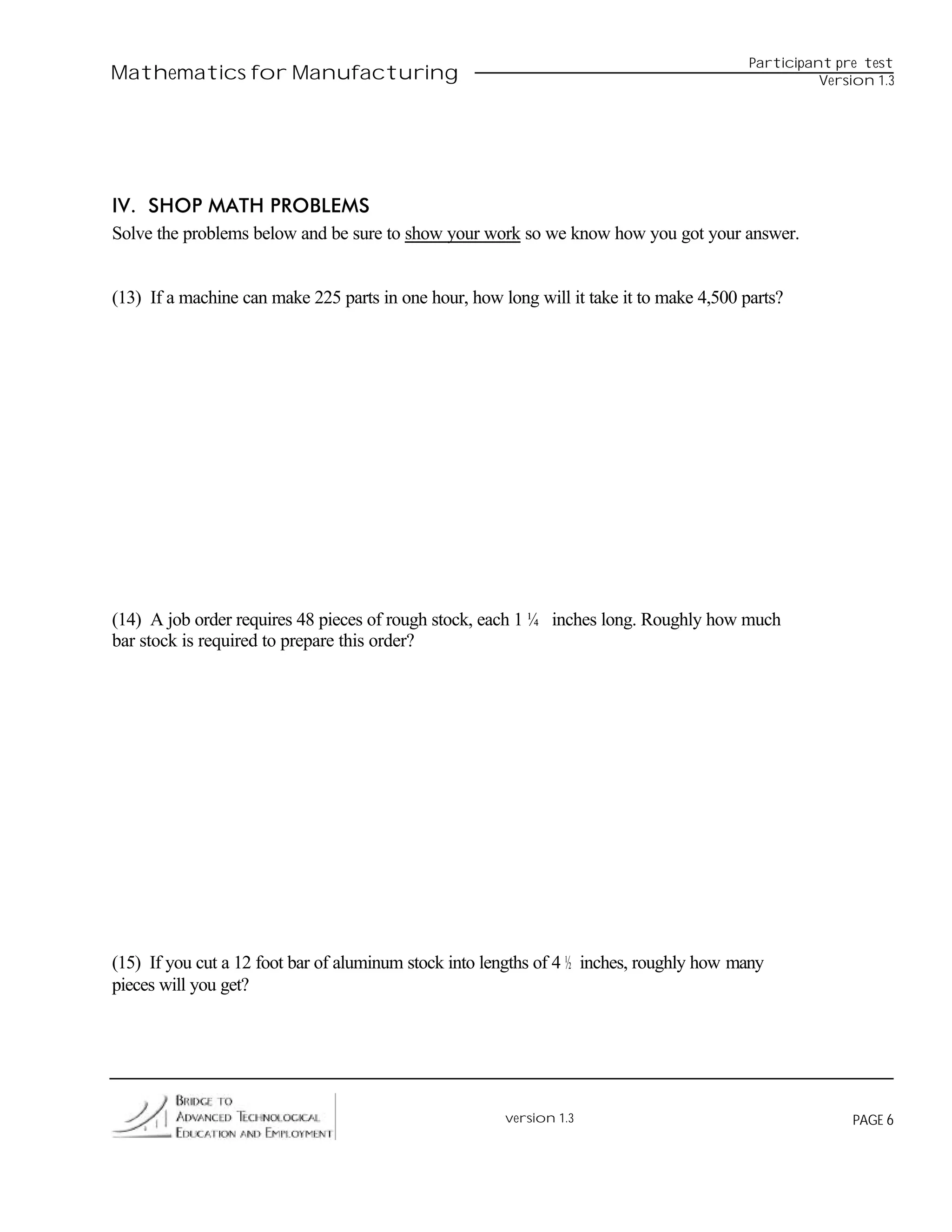 Participant pre test
Mathematics for Manufacturing                                                                       Version 1.3




IV. SHOP MATH PROBLEMS
Solve the problems below and be sure to show your work so we know how you got your answer.


(13) If a machine can make 225 parts in one hour, how long will it take it to make 4,500 parts?




(14) A job order requires 48 pieces of rough stock, each 1 ¼ inches long. Roughly how much
bar stock is required to prepare this order?




(15) If you cut a 12 foot bar of aluminum stock into lengths of 4 ½ inches, roughly how many
pieces will you get?




                                                       version 1.3                                      PAGE 6
 