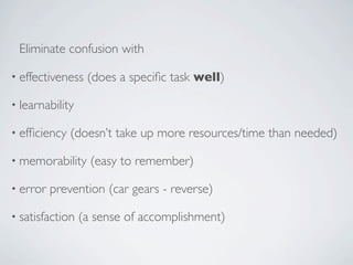 Eliminate confusion with

• effectiveness   (does a speciﬁc task well)

• learnability

• efﬁciency   (doesn’t take up more resources/time than needed)

• memorability     (easy to remember)

• error   prevention (car gears - reverse)

• satisfaction   (a sense of accomplishment)
 