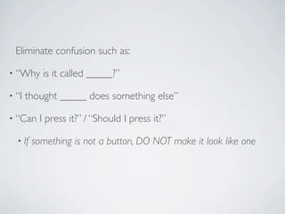 Eliminate confusion such as:

• “Why     is it called _____?”

• “I   thought _____ does something else”

• “Can    I press it?” / “Should I press it?”

  • If   something is not a button, DO NOT make it look like one
 