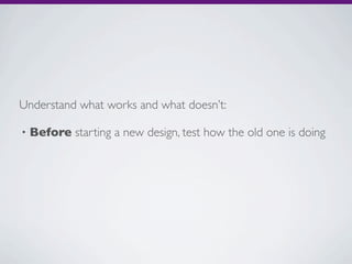 Understand what works and what doesn’t:

•   Before starting a new design, test how the old one is doing
 