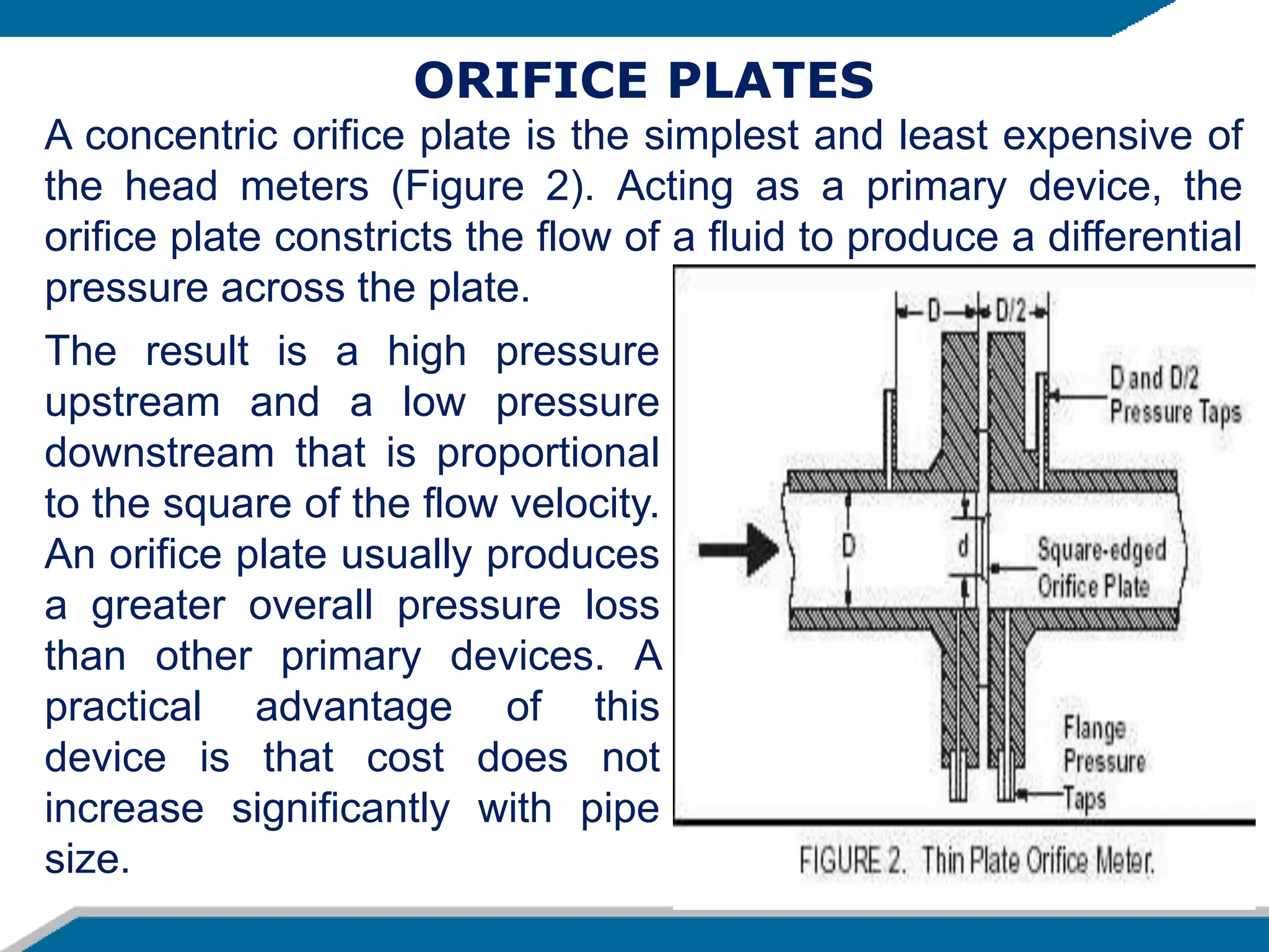 The result is a high pressure
upstream and a low pressure
downstream that is proportional
to the square of the flow velocity.
An orifice plate usually produces
a greater overall pressure loss
than other primary devices. A
practical advantage of this
device is that cost does not
increase significantly with pipe
size.
ORIFICE PLATES
A concentric orifice plate is the simplest and least expensive of
the head meters (Figure 2). Acting as a primary device, the
orifice plate constricts the flow of a fluid to produce a differential
pressure across the plate.
 