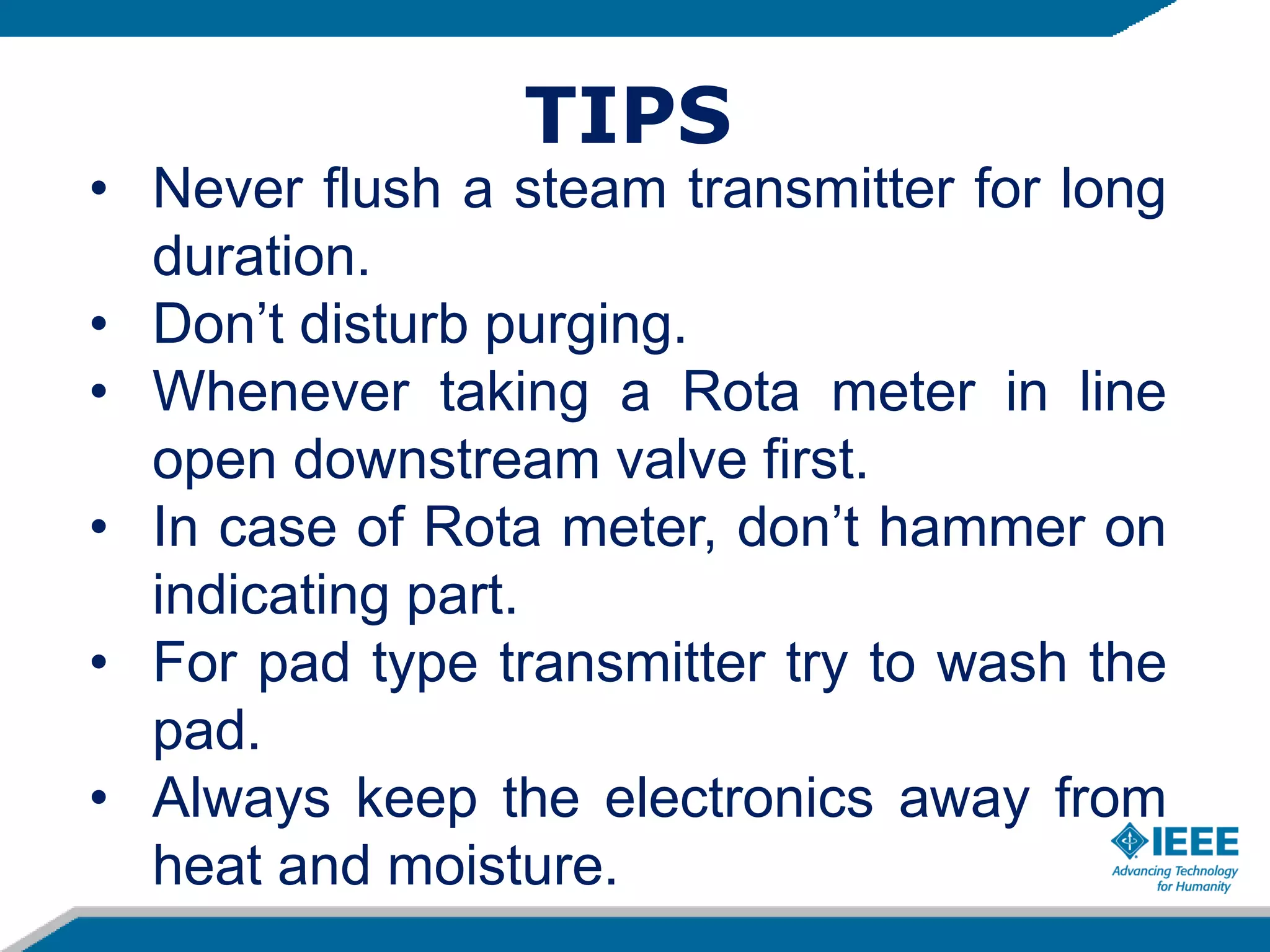 • Never flush a steam transmitter for long
duration.
• Don’t disturb purging.
• Whenever taking a Rota meter in line
open downstream valve first.
• In case of Rota meter, don’t hammer on
indicating part.
• For pad type transmitter try to wash the
pad.
• Always keep the electronics away from
heat and moisture.
TIPS
 