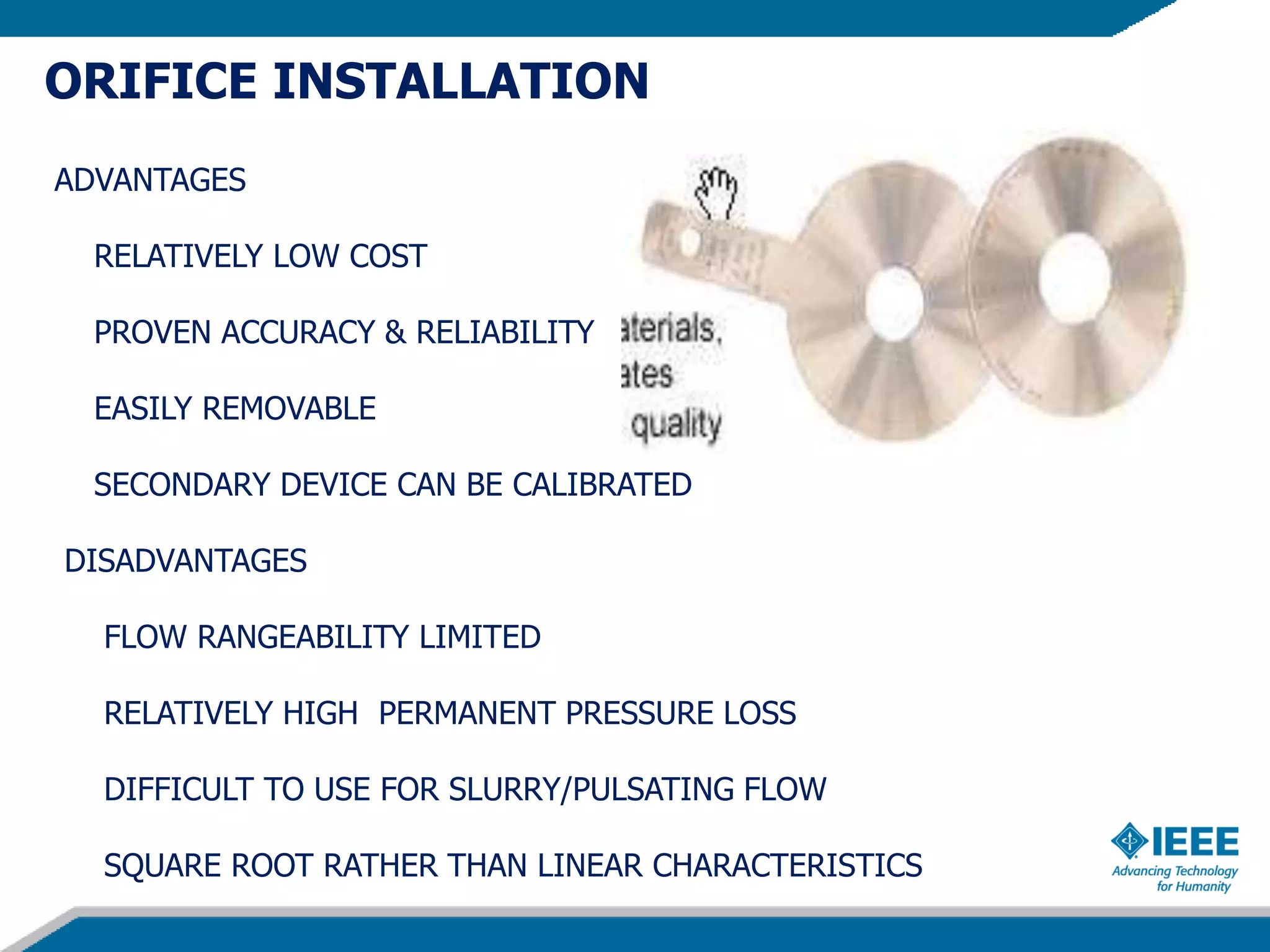ORIFICE INSTALLATION
ADVANTAGES
RELATIVELY LOW COST
PROVEN ACCURACY & RELIABILITY
EASILY REMOVABLE
SECONDARY DEVICE CAN BE CALIBRATED
DISADVANTAGES
FLOW RANGEABILITY LIMITED
RELATIVELY HIGH PERMANENT PRESSURE LOSS
DIFFICULT TO USE FOR SLURRY/PULSATING FLOW
SQUARE ROOT RATHER THAN LINEAR CHARACTERISTICS
 