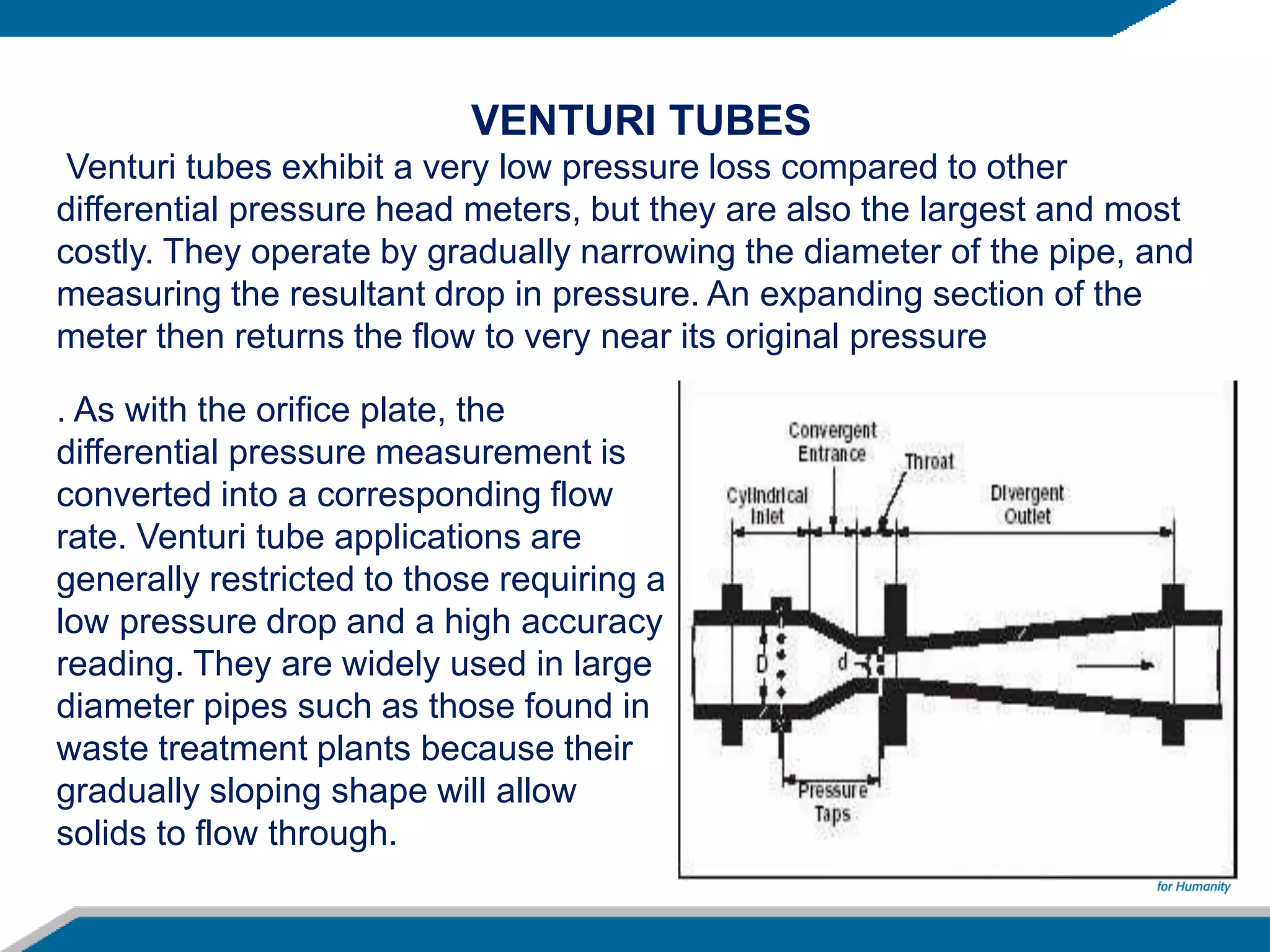 . As with the orifice plate, the
differential pressure measurement is
converted into a corresponding flow
rate. Venturi tube applications are
generally restricted to those requiring a
low pressure drop and a high accuracy
reading. They are widely used in large
diameter pipes such as those found in
waste treatment plants because their
gradually sloping shape will allow
solids to flow through.
VENTURI TUBES
Venturi tubes exhibit a very low pressure loss compared to other
differential pressure head meters, but they are also the largest and most
costly. They operate by gradually narrowing the diameter of the pipe, and
measuring the resultant drop in pressure. An expanding section of the
meter then returns the flow to very near its original pressure
 