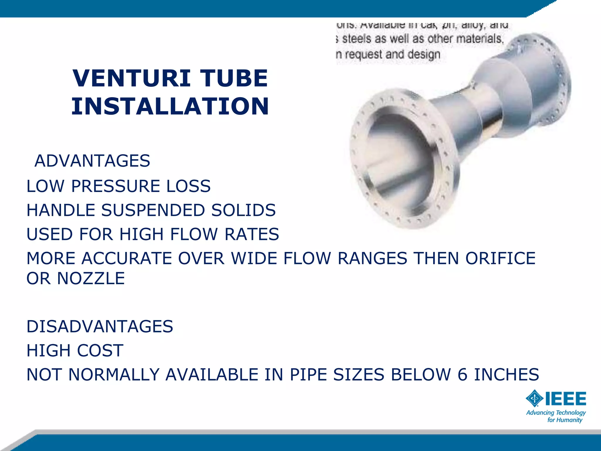 VENTURI TUBE
INSTALLATION
ADVANTAGES
LOW PRESSURE LOSS
HANDLE SUSPENDED SOLIDS
USED FOR HIGH FLOW RATES
MORE ACCURATE OVER WIDE FLOW RANGES THEN ORIFICE
OR NOZZLE
DISADVANTAGES
HIGH COST
NOT NORMALLY AVAILABLE IN PIPE SIZES BELOW 6 INCHES
 