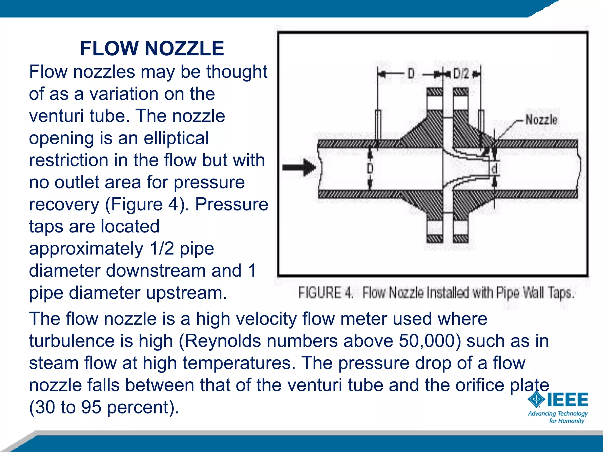 FLOW NOZZLE
Flow nozzles may be thought
of as a variation on the
venturi tube. The nozzle
opening is an elliptical
restriction in the flow but with
no outlet area for pressure
recovery (Figure 4). Pressure
taps are located
approximately 1/2 pipe
diameter downstream and 1
pipe diameter upstream.
The flow nozzle is a high velocity flow meter used where
turbulence is high (Reynolds numbers above 50,000) such as in
steam flow at high temperatures. The pressure drop of a flow
nozzle falls between that of the venturi tube and the orifice plate
(30 to 95 percent).
 