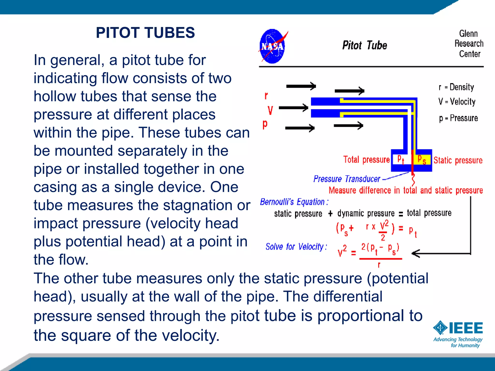 PITOT TUBES
In general, a pitot tube for
indicating flow consists of two
hollow tubes that sense the
pressure at different places
within the pipe. These tubes can
be mounted separately in the
pipe or installed together in one
casing as a single device. One
tube measures the stagnation or
impact pressure (velocity head
plus potential head) at a point in
the flow.
The other tube measures only the static pressure (potential
head), usually at the wall of the pipe. The differential
pressure sensed through the pitot tube is proportional to
the square of the velocity.
 