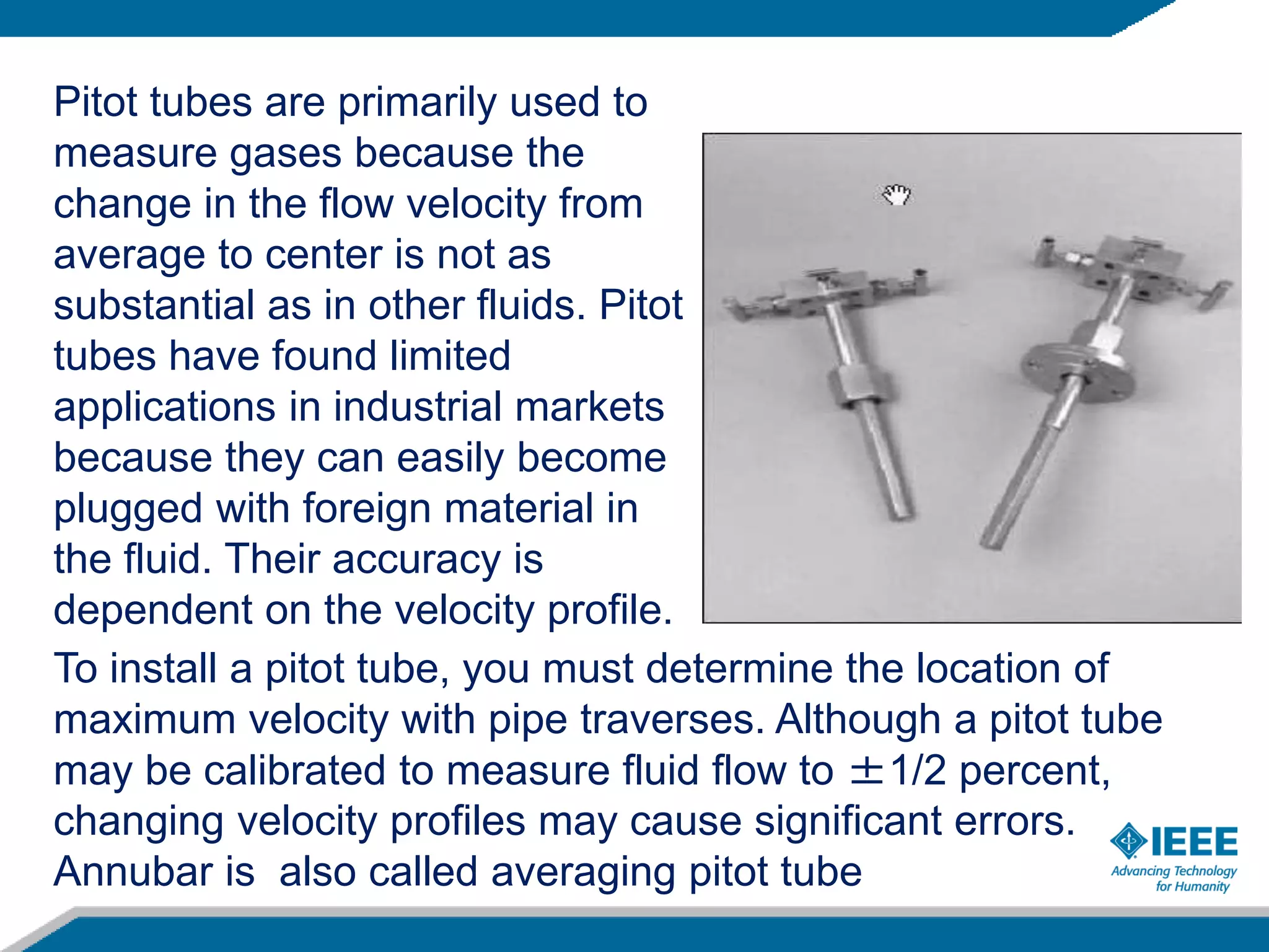 Pitot tubes are primarily used to
measure gases because the
change in the flow velocity from
average to center is not as
substantial as in other fluids. Pitot
tubes have found limited
applications in industrial markets
because they can easily become
plugged with foreign material in
the fluid. Their accuracy is
dependent on the velocity profile.
To install a pitot tube, you must determine the location of
maximum velocity with pipe traverses. Although a pitot tube
may be calibrated to measure fluid flow to ±1/2 percent,
changing velocity profiles may cause significant errors.
Annubar is also called averaging pitot tube
 