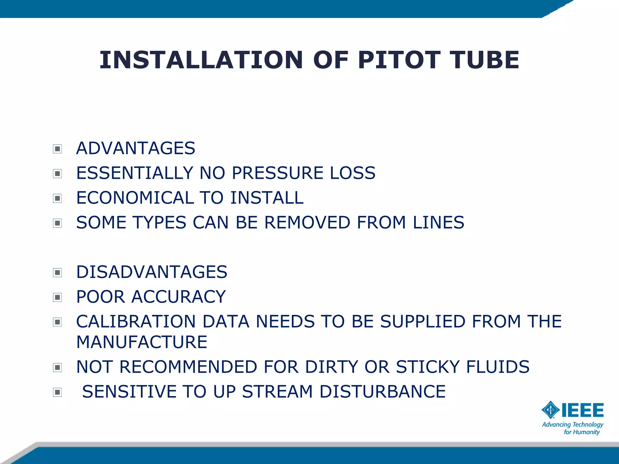 INSTALLATION OF PITOT TUBE
ADVANTAGES
ESSENTIALLY NO PRESSURE LOSS
ECONOMICAL TO INSTALL
SOME TYPES CAN BE REMOVED FROM LINES
DISADVANTAGES
POOR ACCURACY
CALIBRATION DATA NEEDS TO BE SUPPLIED FROM THE
MANUFACTURE
NOT RECOMMENDED FOR DIRTY OR STICKY FLUIDS
SENSITIVE TO UP STREAM DISTURBANCE
 