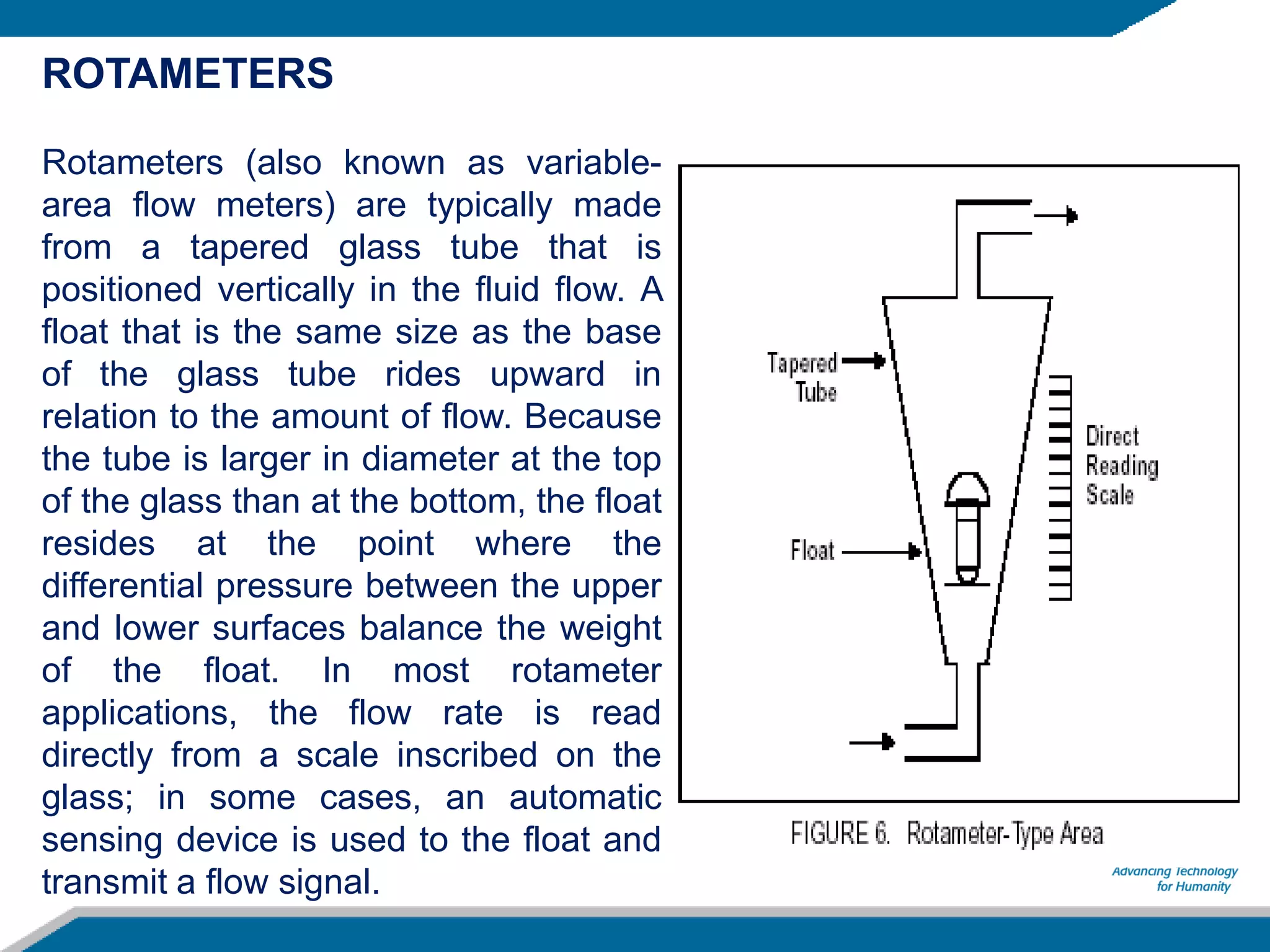 ROTAMETERS
Rotameters (also known as variable-
area flow meters) are typically made
from a tapered glass tube that is
positioned vertically in the fluid flow. A
float that is the same size as the base
of the glass tube rides upward in
relation to the amount of flow. Because
the tube is larger in diameter at the top
of the glass than at the bottom, the float
resides at the point where the
differential pressure between the upper
and lower surfaces balance the weight
of the float. In most rotameter
applications, the flow rate is read
directly from a scale inscribed on the
glass; in some cases, an automatic
sensing device is used to the float and
transmit a flow signal.
 