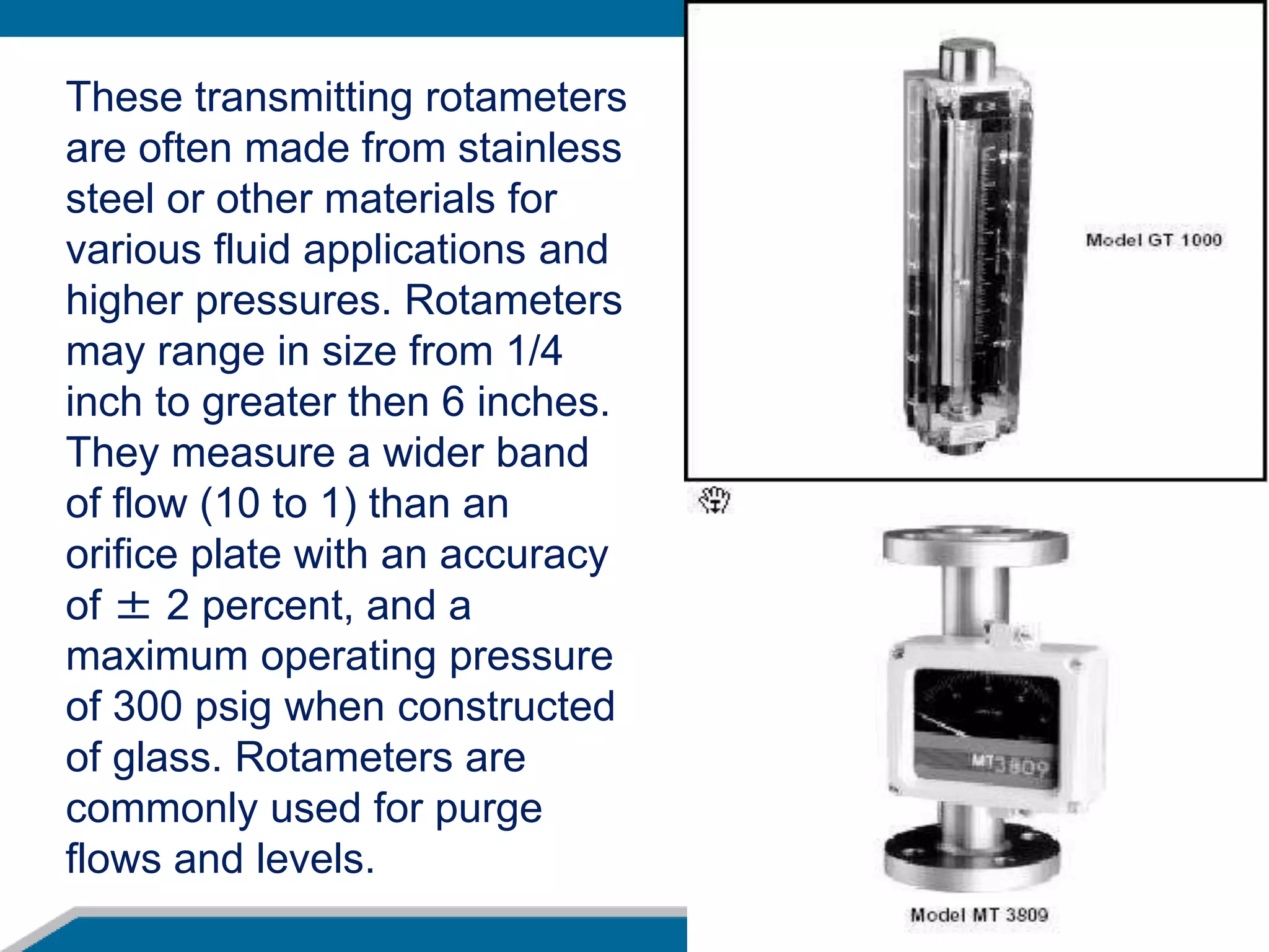 These transmitting rotameters
are often made from stainless
steel or other materials for
various fluid applications and
higher pressures. Rotameters
may range in size from 1/4
inch to greater then 6 inches.
They measure a wider band
of flow (10 to 1) than an
orifice plate with an accuracy
of ± 2 percent, and a
maximum operating pressure
of 300 psig when constructed
of glass. Rotameters are
commonly used for purge
flows and levels.
 