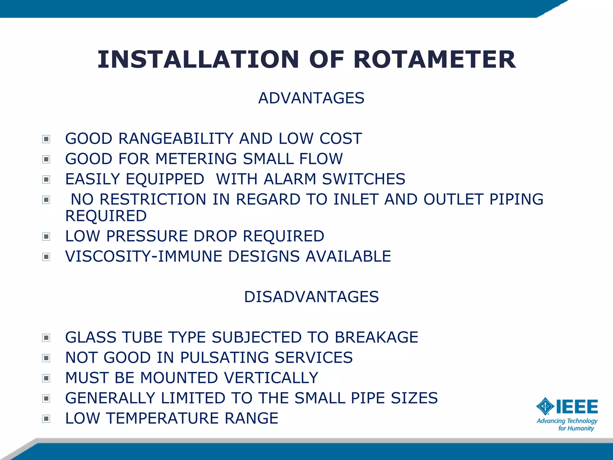 INSTALLATION OF ROTAMETER
ADVANTAGES
GOOD RANGEABILITY AND LOW COST
GOOD FOR METERING SMALL FLOW
EASILY EQUIPPED WITH ALARM SWITCHES
NO RESTRICTION IN REGARD TO INLET AND OUTLET PIPING
REQUIRED
LOW PRESSURE DROP REQUIRED
VISCOSITY-IMMUNE DESIGNS AVAILABLE
DISADVANTAGES
GLASS TUBE TYPE SUBJECTED TO BREAKAGE
NOT GOOD IN PULSATING SERVICES
MUST BE MOUNTED VERTICALLY
GENERALLY LIMITED TO THE SMALL PIPE SIZES
LOW TEMPERATURE RANGE
 