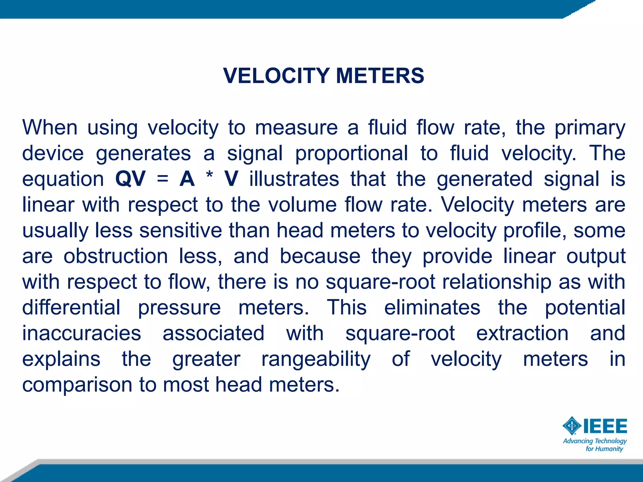 VELOCITY METERS
When using velocity to measure a fluid flow rate, the primary
device generates a signal proportional to fluid velocity. The
equation QV = A * V illustrates that the generated signal is
linear with respect to the volume flow rate. Velocity meters are
usually less sensitive than head meters to velocity profile, some
are obstruction less, and because they provide linear output
with respect to flow, there is no square-root relationship as with
differential pressure meters. This eliminates the potential
inaccuracies associated with square-root extraction and
explains the greater rangeability of velocity meters in
comparison to most head meters.
 