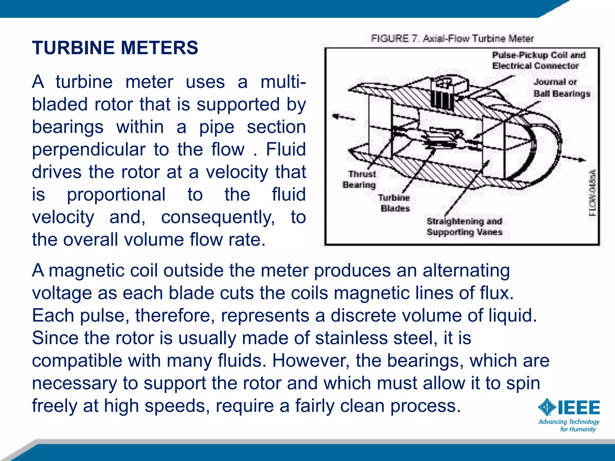 TURBINE METERS
A turbine meter uses a multi-
bladed rotor that is supported by
bearings within a pipe section
perpendicular to the flow . Fluid
drives the rotor at a velocity that
is proportional to the fluid
velocity and, consequently, to
the overall volume flow rate.
A magnetic coil outside the meter produces an alternating
voltage as each blade cuts the coils magnetic lines of flux.
Each pulse, therefore, represents a discrete volume of liquid.
Since the rotor is usually made of stainless steel, it is
compatible with many fluids. However, the bearings, which are
necessary to support the rotor and which must allow it to spin
freely at high speeds, require a fairly clean process.
 
