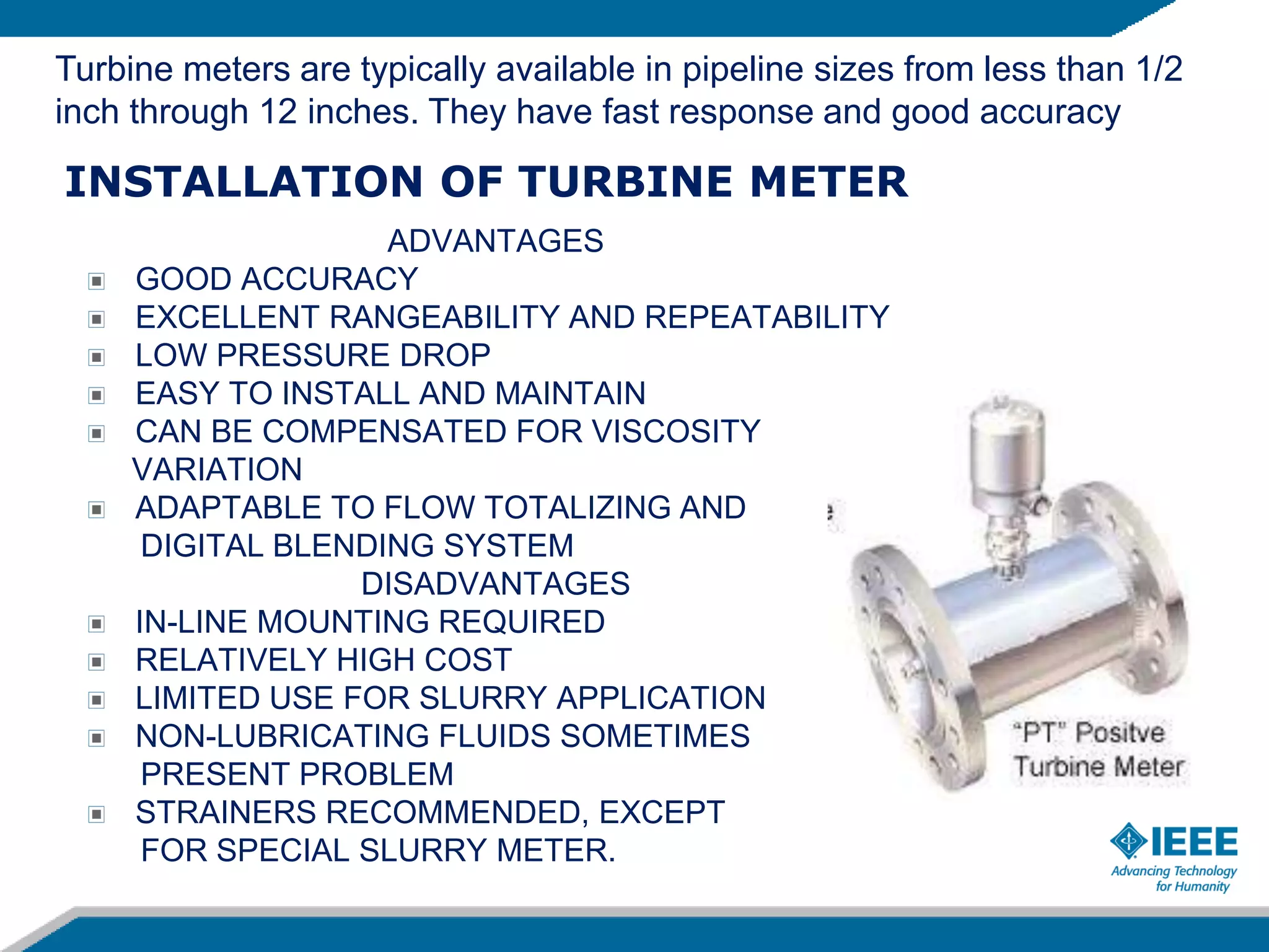 INSTALLATION OF TURBINE METER
ADVANTAGES
GOOD ACCURACY
EXCELLENT RANGEABILITY AND REPEATABILITY
LOW PRESSURE DROP
EASY TO INSTALL AND MAINTAIN
CAN BE COMPENSATED FOR VISCOSITY
VARIATION
ADAPTABLE TO FLOW TOTALIZING AND
DIGITAL BLENDING SYSTEM
DISADVANTAGES
IN-LINE MOUNTING REQUIRED
RELATIVELY HIGH COST
LIMITED USE FOR SLURRY APPLICATION
NON-LUBRICATING FLUIDS SOMETIMES
PRESENT PROBLEM
STRAINERS RECOMMENDED, EXCEPT
FOR SPECIAL SLURRY METER.
Turbine meters are typically available in pipeline sizes from less than 1/2
inch through 12 inches. They have fast response and good accuracy
 