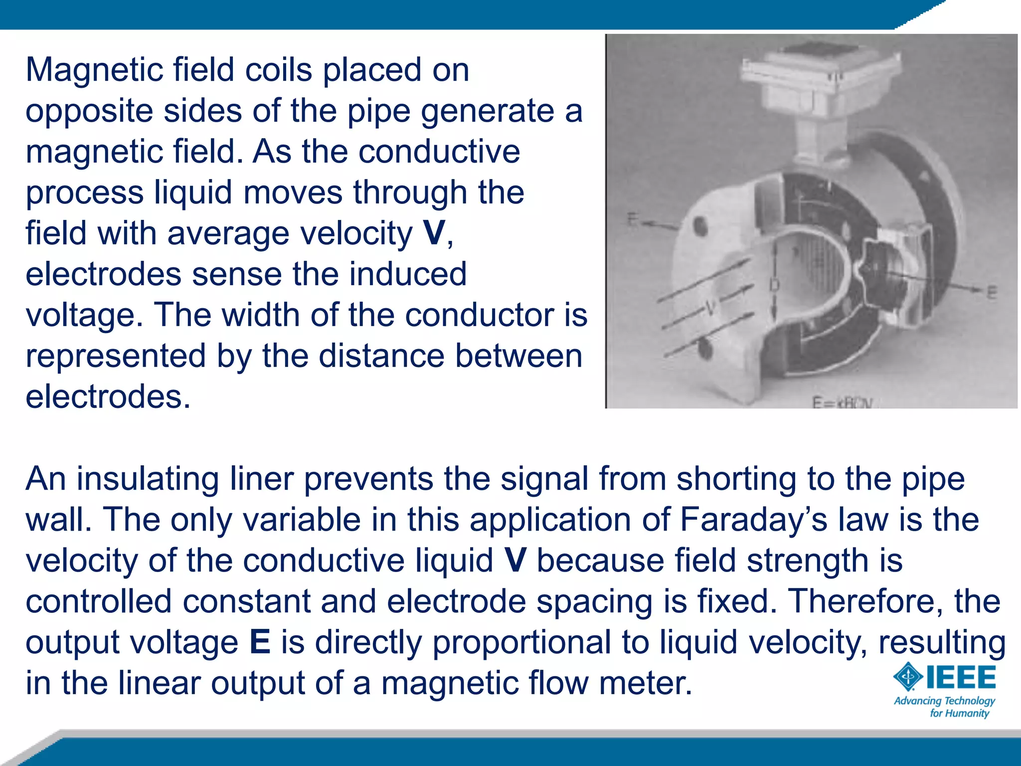 An insulating liner prevents the signal from shorting to the pipe
wall. The only variable in this application of Faraday’s law is the
velocity of the conductive liquid V because field strength is
controlled constant and electrode spacing is fixed. Therefore, the
output voltage E is directly proportional to liquid velocity, resulting
in the linear output of a magnetic flow meter.
Magnetic field coils placed on
opposite sides of the pipe generate a
magnetic field. As the conductive
process liquid moves through the
field with average velocity V,
electrodes sense the induced
voltage. The width of the conductor is
represented by the distance between
electrodes.
 