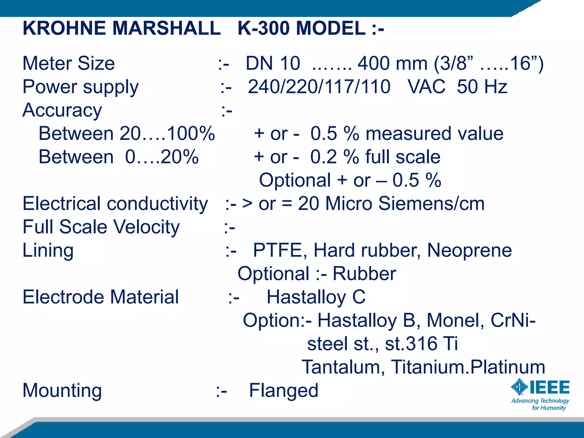 KROHNE MARSHALL K-300 MODEL :-
Meter Size :- DN 10 ..….. 400 mm (3/8” …..16”)
Power supply :- 240/220/117/110 VAC 50 Hz
Accuracy :-
Between 20….100% + or - 0.5 % measured value
Between 0….20% + or - 0.2 % full scale
Optional + or – 0.5 %
Electrical conductivity :- > or = 20 Micro Siemens/cm
Full Scale Velocity :-
Lining :- PTFE, Hard rubber, Neoprene
Optional :- Rubber
Electrode Material :- Hastalloy C
Option:- Hastalloy B, Monel, CrNi-
steel st., st.316 Ti
Tantalum, Titanium.Platinum
Mounting :- Flanged
 