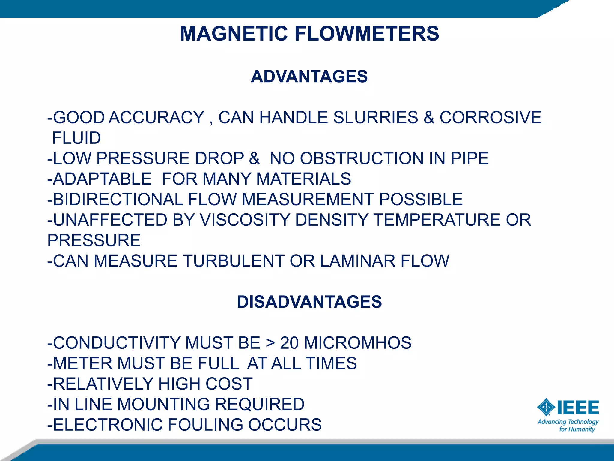 MAGNETIC FLOWMETERS
ADVANTAGES
-GOOD ACCURACY , CAN HANDLE SLURRIES & CORROSIVE
FLUID
-LOW PRESSURE DROP & NO OBSTRUCTION IN PIPE
-ADAPTABLE FOR MANY MATERIALS
-BIDIRECTIONAL FLOW MEASUREMENT POSSIBLE
-UNAFFECTED BY VISCOSITY DENSITY TEMPERATURE OR
PRESSURE
-CAN MEASURE TURBULENT OR LAMINAR FLOW
DISADVANTAGES
-CONDUCTIVITY MUST BE > 20 MICROMHOS
-METER MUST BE FULL AT ALL TIMES
-RELATIVELY HIGH COST
-IN LINE MOUNTING REQUIRED
-ELECTRONIC FOULING OCCURS
 
