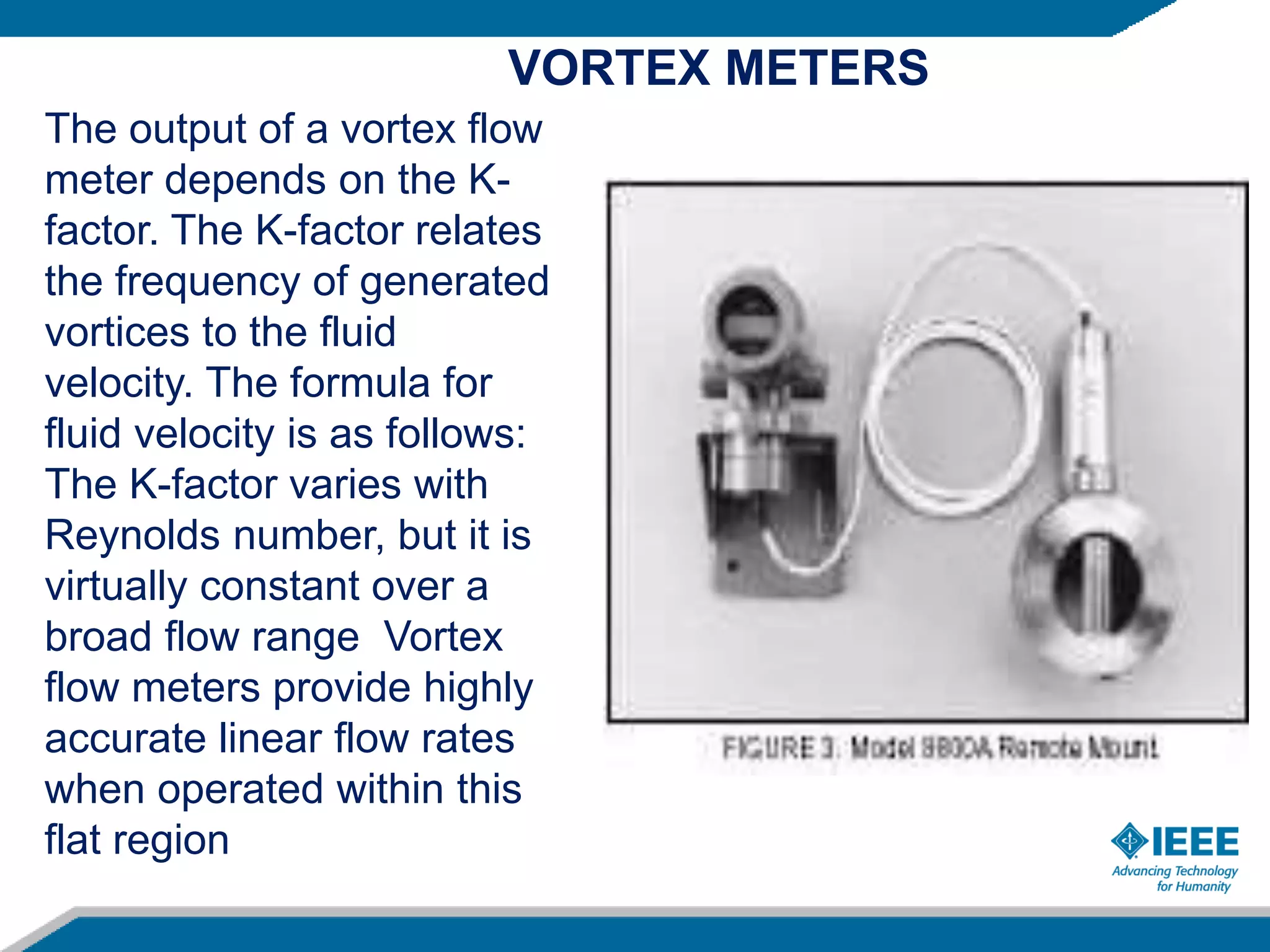 The output of a vortex flow
meter depends on the K-
factor. The K-factor relates
the frequency of generated
vortices to the fluid
velocity. The formula for
fluid velocity is as follows:
The K-factor varies with
Reynolds number, but it is
virtually constant over a
broad flow range Vortex
flow meters provide highly
accurate linear flow rates
when operated within this
flat region
VORTEX METERS
 