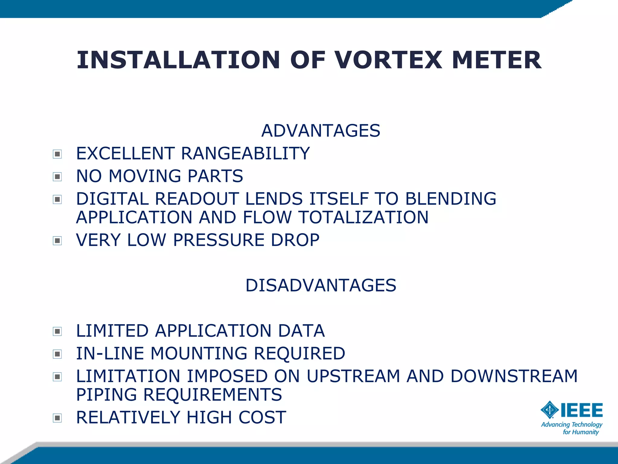 INSTALLATION OF VORTEX METER
ADVANTAGES
EXCELLENT RANGEABILITY
NO MOVING PARTS
DIGITAL READOUT LENDS ITSELF TO BLENDING
APPLICATION AND FLOW TOTALIZATION
VERY LOW PRESSURE DROP
DISADVANTAGES
LIMITED APPLICATION DATA
IN-LINE MOUNTING REQUIRED
LIMITATION IMPOSED ON UPSTREAM AND DOWNSTREAM
PIPING REQUIREMENTS
RELATIVELY HIGH COST
 