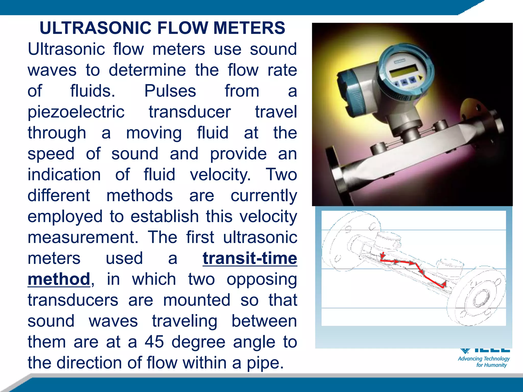 ULTRASONIC FLOW METERS
Ultrasonic flow meters use sound
waves to determine the flow rate
of fluids. Pulses from a
piezoelectric transducer travel
through a moving fluid at the
speed of sound and provide an
indication of fluid velocity. Two
different methods are currently
employed to establish this velocity
measurement. The first ultrasonic
meters used a transit-time
method, in which two opposing
transducers are mounted so that
sound waves traveling between
them are at a 45 degree angle to
the direction of flow within a pipe.
 
