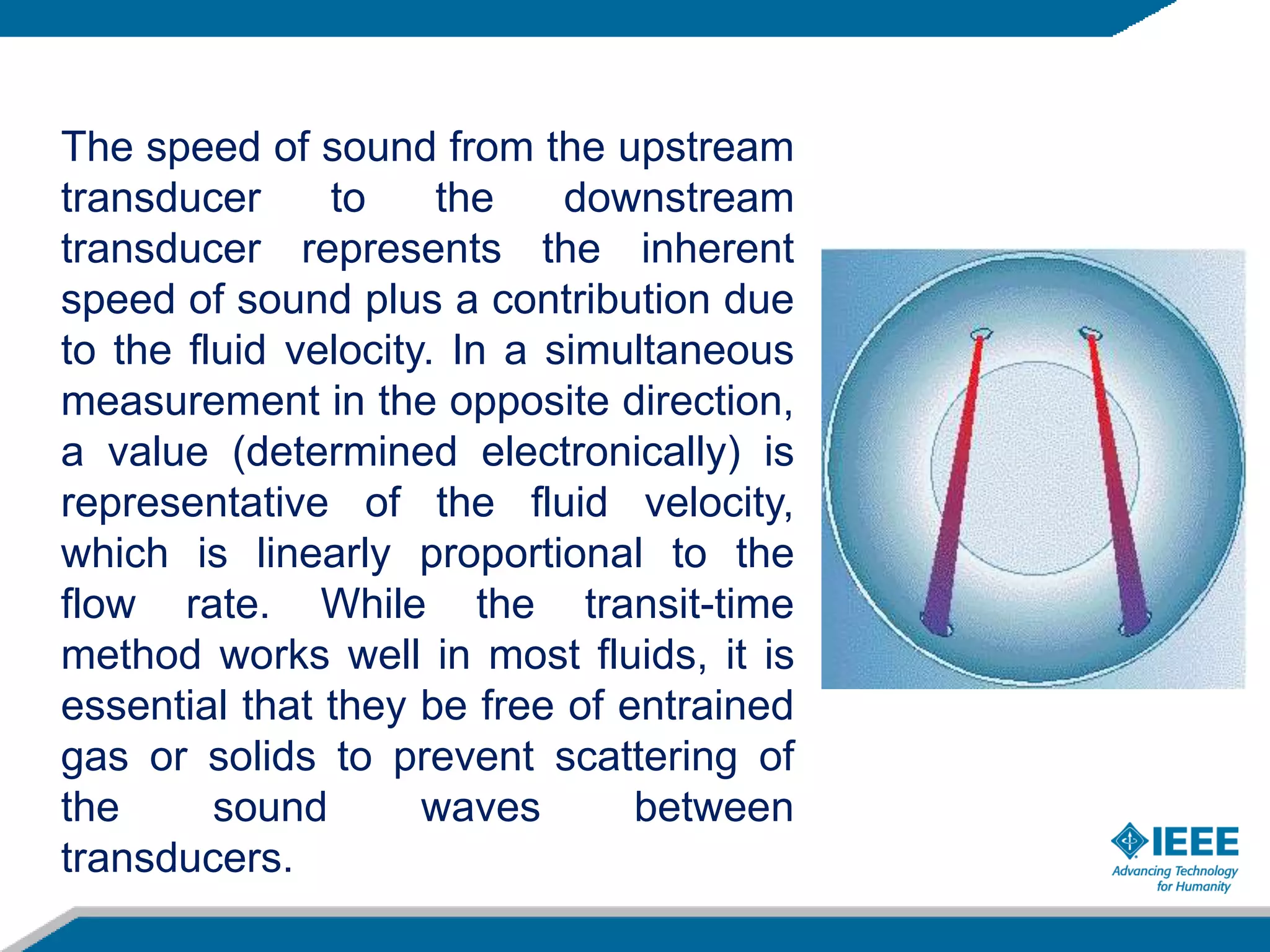 The speed of sound from the upstream
transducer to the downstream
transducer represents the inherent
speed of sound plus a contribution due
to the fluid velocity. In a simultaneous
measurement in the opposite direction,
a value (determined electronically) is
representative of the fluid velocity,
which is linearly proportional to the
flow rate. While the transit-time
method works well in most fluids, it is
essential that they be free of entrained
gas or solids to prevent scattering of
the sound waves between
transducers.
today
 