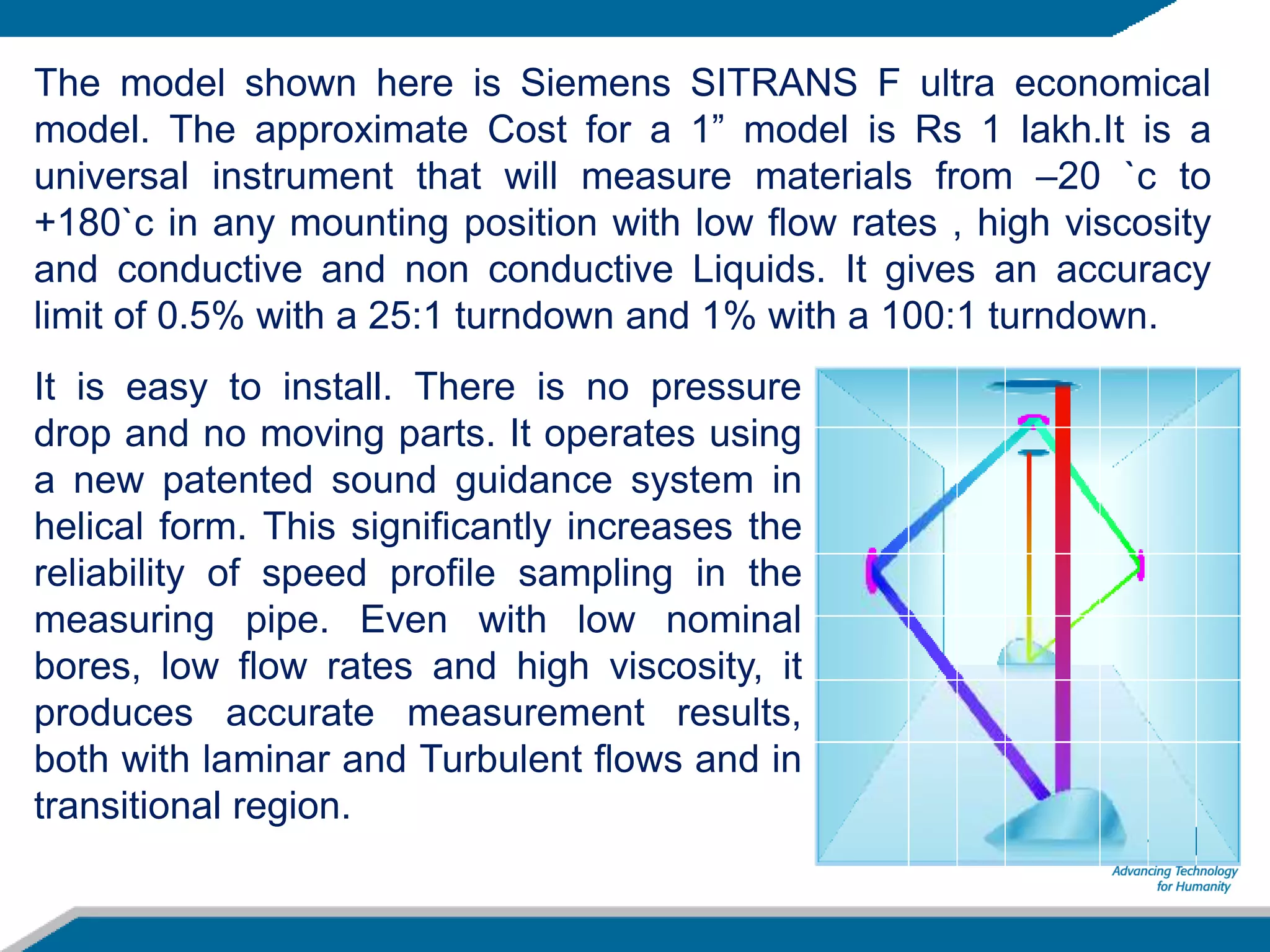 The model shown here is Siemens SITRANS F ultra economical
model. The approximate Cost for a 1” model is Rs 1 lakh.It is a
universal instrument that will measure materials from –20 `c to
+180`c in any mounting position with low flow rates , high viscosity
and conductive and non conductive Liquids. It gives an accuracy
limit of 0.5% with a 25:1 turndown and 1% with a 100:1 turndown.
It is easy to install. There is no pressure
drop and no moving parts. It operates using
a new patented sound guidance system in
helical form. This significantly increases the
reliability of speed profile sampling in the
measuring pipe. Even with low nominal
bores, low flow rates and high viscosity, it
produces accurate measurement results,
both with laminar and Turbulent flows and in
transitional region.
 