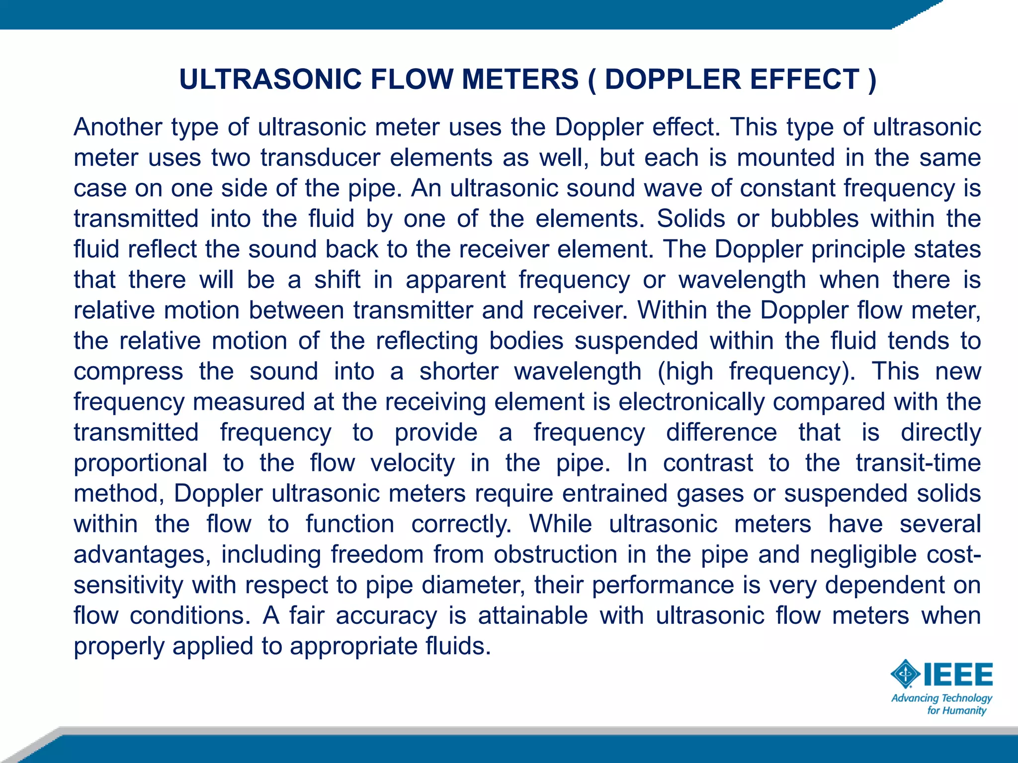 ULTRASONIC FLOW METERS ( DOPPLER EFFECT )
Another type of ultrasonic meter uses the Doppler effect. This type of ultrasonic
meter uses two transducer elements as well, but each is mounted in the same
case on one side of the pipe. An ultrasonic sound wave of constant frequency is
transmitted into the fluid by one of the elements. Solids or bubbles within the
fluid reflect the sound back to the receiver element. The Doppler principle states
that there will be a shift in apparent frequency or wavelength when there is
relative motion between transmitter and receiver. Within the Doppler flow meter,
the relative motion of the reflecting bodies suspended within the fluid tends to
compress the sound into a shorter wavelength (high frequency). This new
frequency measured at the receiving element is electronically compared with the
transmitted frequency to provide a frequency difference that is directly
proportional to the flow velocity in the pipe. In contrast to the transit-time
method, Doppler ultrasonic meters require entrained gases or suspended solids
within the flow to function correctly. While ultrasonic meters have several
advantages, including freedom from obstruction in the pipe and negligible cost-
sensitivity with respect to pipe diameter, their performance is very dependent on
flow conditions. A fair accuracy is attainable with ultrasonic flow meters when
properly applied to appropriate fluids.
 