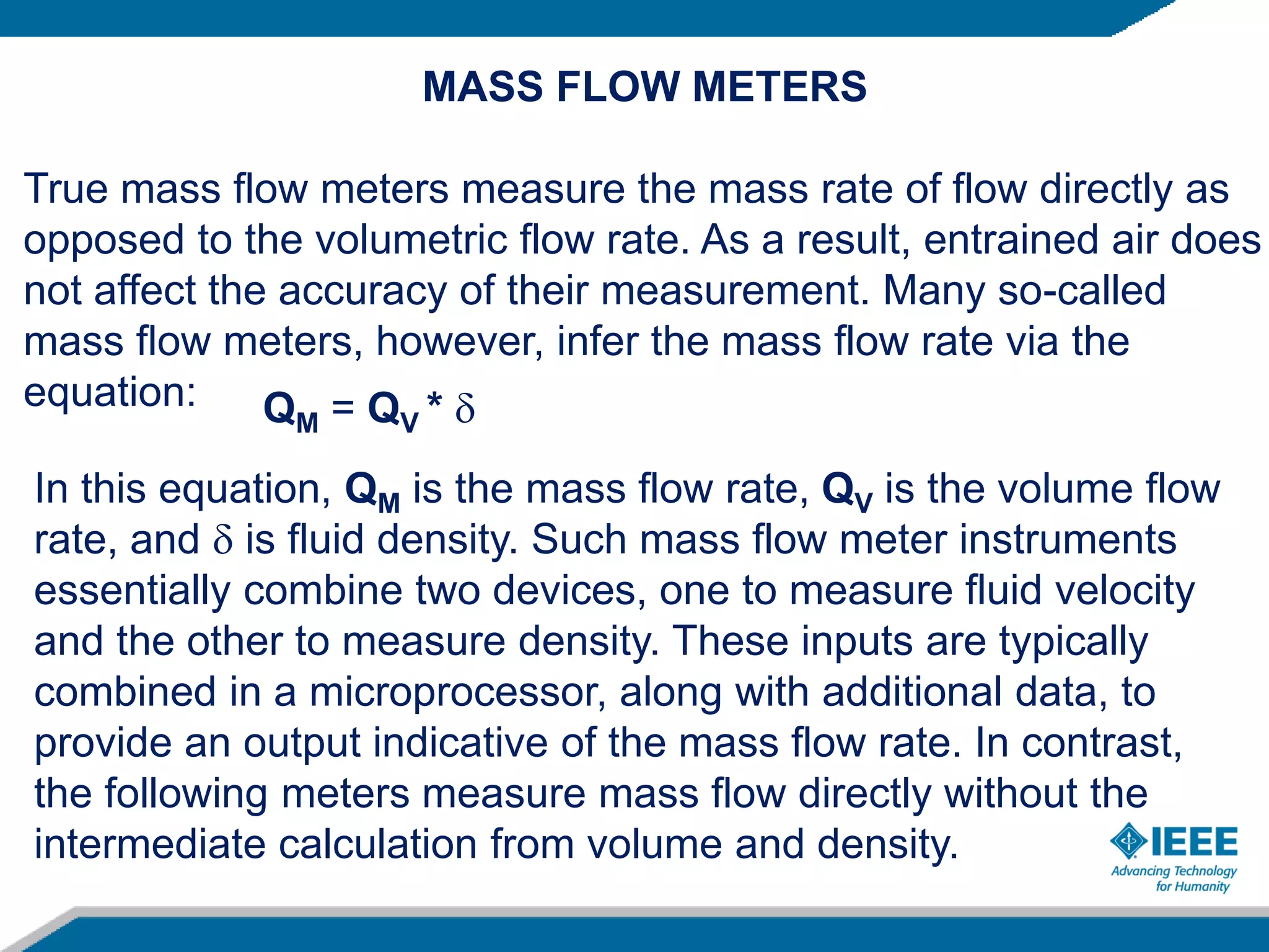 MASS FLOW METERS
True mass flow meters measure the mass rate of flow directly as
opposed to the volumetric flow rate. As a result, entrained air does
not affect the accuracy of their measurement. Many so-called
mass flow meters, however, infer the mass flow rate via the
equation: QM = QV * 
In this equation, QM is the mass flow rate, QV is the volume flow
rate, and  is fluid density. Such mass flow meter instruments
essentially combine two devices, one to measure fluid velocity
and the other to measure density. These inputs are typically
combined in a microprocessor, along with additional data, to
provide an output indicative of the mass flow rate. In contrast,
the following meters measure mass flow directly without the
intermediate calculation from volume and density.
 