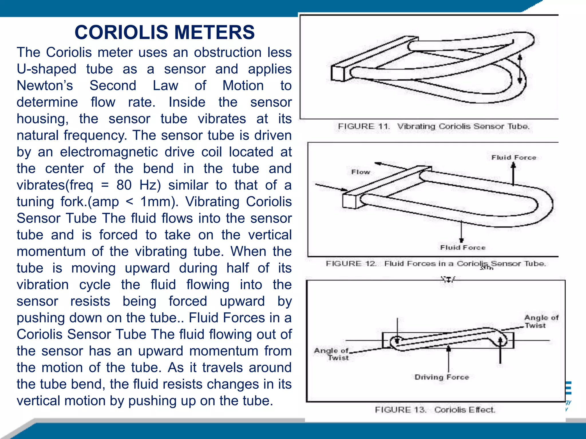 The Coriolis meter uses an obstruction less
U-shaped tube as a sensor and applies
Newton’s Second Law of Motion to
determine flow rate. Inside the sensor
housing, the sensor tube vibrates at its
natural frequency. The sensor tube is driven
by an electromagnetic drive coil located at
the center of the bend in the tube and
vibrates(freq = 80 Hz) similar to that of a
tuning fork.(amp < 1mm). Vibrating Coriolis
Sensor Tube The fluid flows into the sensor
tube and is forced to take on the vertical
momentum of the vibrating tube. When the
tube is moving upward during half of its
vibration cycle the fluid flowing into the
sensor resists being forced upward by
pushing down on the tube.. Fluid Forces in a
Coriolis Sensor Tube The fluid flowing out of
the sensor has an upward momentum from
the motion of the tube. As it travels around
the tube bend, the fluid resists changes in its
vertical motion by pushing up on the tube.
CORIOLIS METERS
 