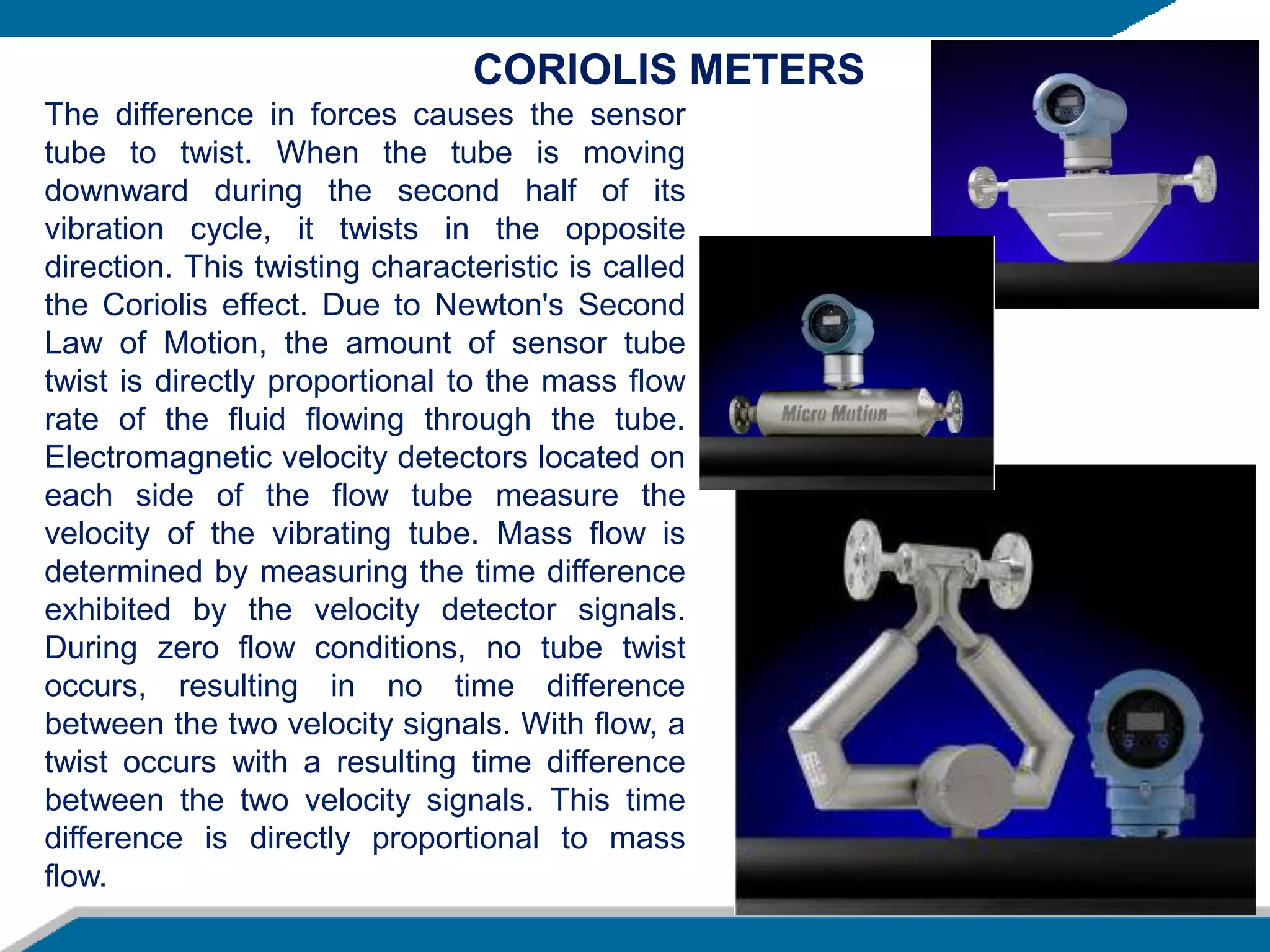The difference in forces causes the sensor
tube to twist. When the tube is moving
downward during the second half of its
vibration cycle, it twists in the opposite
direction. This twisting characteristic is called
the Coriolis effect. Due to Newton's Second
Law of Motion, the amount of sensor tube
twist is directly proportional to the mass flow
rate of the fluid flowing through the tube.
Electromagnetic velocity detectors located on
each side of the flow tube measure the
velocity of the vibrating tube. Mass flow is
determined by measuring the time difference
exhibited by the velocity detector signals.
During zero flow conditions, no tube twist
occurs, resulting in no time difference
between the two velocity signals. With flow, a
twist occurs with a resulting time difference
between the two velocity signals. This time
difference is directly proportional to mass
flow.
CORIOLIS METERS
 